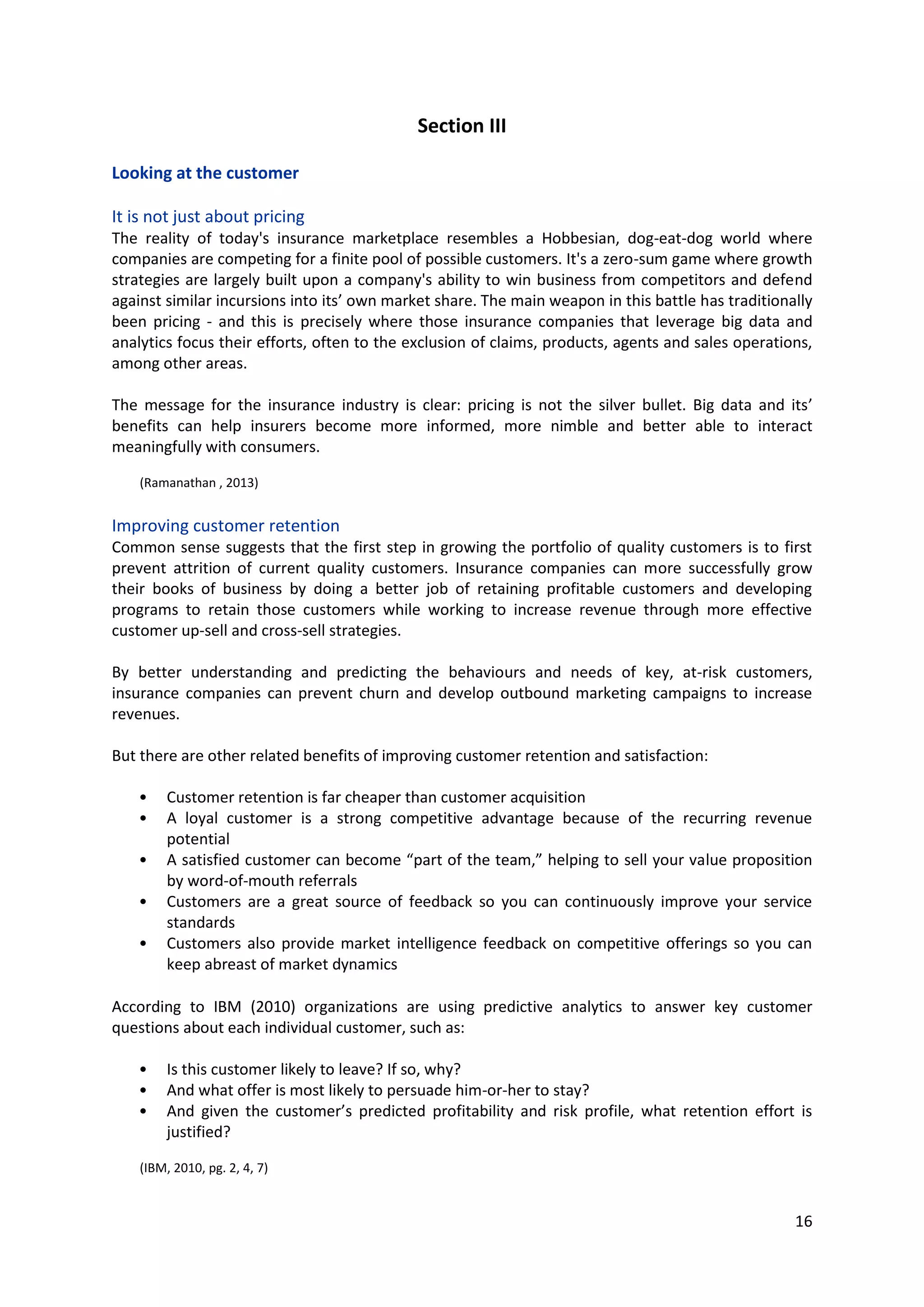 16
Section III
Looking at the customer
It is not just about pricing
The reality of today's insurance marketplace resembles a Hobbesian, dog-eat-dog world where
companies are competing for a finite pool of possible customers. It's a zero-sum game where growth
strategies are largely built upon a company's ability to win business from competitors and defend
against similar incursions into its’ own market share. The main weapon in this battle has traditionally
been pricing - and this is precisely where those insurance companies that leverage big data and
analytics focus their efforts, often to the exclusion of claims, products, agents and sales operations,
among other areas.
The message for the insurance industry is clear: pricing is not the silver bullet. Big data and its’ benefits
can help insurers become more informed, more nimble and better able to interact meaningfully with
consumers.
(Ramanathan , 2013)
Improving customer retention
Common sense suggests that the first step in growing the portfolio of quality customers is to first
prevent attrition of current quality customers. Insurance companies can more successfully grow their
books of business by doing a better job of retaining profitable customers and developing programs to
retain those customers while working to increase revenue through more effective customer up-sell
and cross-sell strategies.
By better understanding and predicting the behaviours and needs of key, at-risk customers, insurance
companies can prevent churn and develop outbound marketing campaigns to increase revenues.
But there are other related benefits of improving customer retention and satisfaction:
• Customer retention is far cheaper than customer acquisition
• A loyal customer is a strong competitive advantage because of the recurring revenue potential
• A satisfied customer can become “part of the team,” helping to sell your value proposition by
word-of-mouth referrals
• Customers are a great source of feedback so you can continuously improve your service
standards
• Customers also provide market intelligence feedback on competitive offerings so you can keep
abreast of market dynamics
According to IBM (2010) organizations are using predictive analytics to answer key customer questions
about each individual customer, such as:
• Is this customer likely to leave? If so, why?
• And what offer is most likely to persuade him-or-her to stay?
• And given the customer’s predicted profitability and risk profile, what retention effort is
justified?
(IBM, 2010, pg. 2, 4, 7)
 
