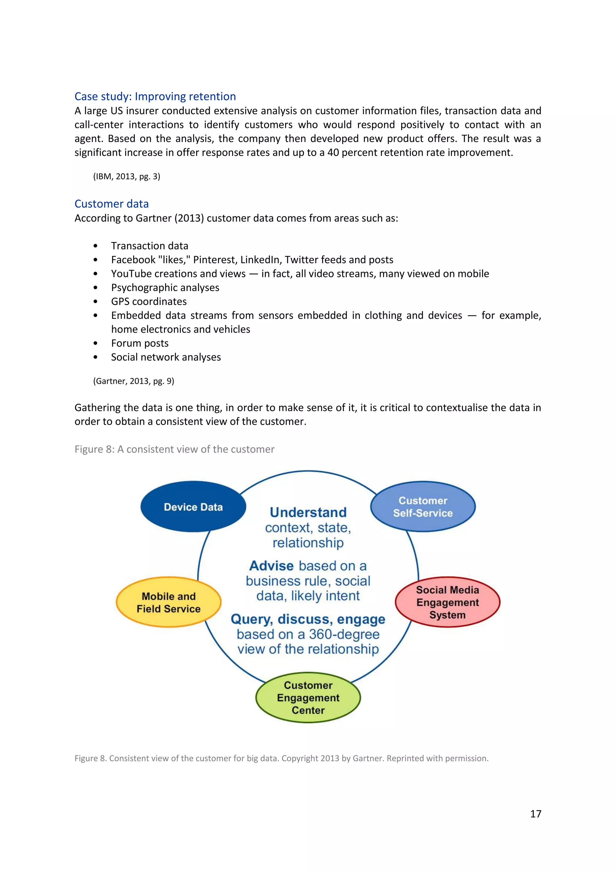 17
Case study: Improving retention
A large US insurer conducted extensive analysis on customer information files, transaction data and
call-center interactions to identify customers who would respond positively to contact with an agent.
Based on the analysis, the company then developed new product offers. The result was a significant
increase in offer response rates and up to a 40 percent retention rate improvement.
(IBM, 2013, pg. 3)
Customer data
According to Gartner (2013) customer data comes from areas such as:
• Transaction data
• Facebook "likes," Pinterest, LinkedIn, Twitter feeds and posts
• YouTube creations and views — in fact, all video streams, many viewed on mobile
• Psychographic analyses
• GPS coordinates
• Embedded data streams from sensors embedded in clothing and devices — for example,
home electronics and vehicles
• Forum posts
• Social network analyses
(Gartner, 2013, pg. 9)
Gathering the data is one thing, in order to make sense of it, it is critical to contextualise the data in
order to obtain a consistent view of the customer.
Figure 8: A consistent view of the customer
Figure 8. Consistent view of the customer for big data. Copyright 2013 by Gartner. Reprinted with permission.
 