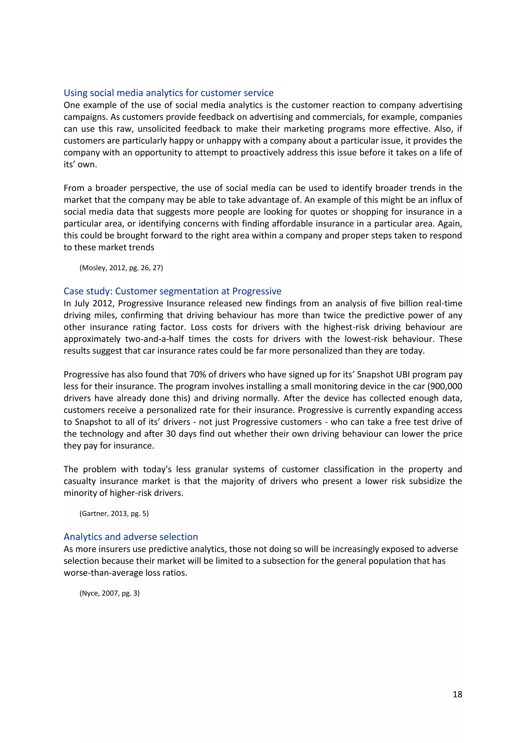 18
Using social media analytics for customer service
One example of the use of social media analytics is the customer reaction to company advertising
campaigns. As customers provide feedback on advertising and commercials, for example, companies
can use this raw, unsolicited feedback to make their marketing programs more effective. Also, if
customers are particularly happy or unhappy with a company about a particular issue, it provides the
company with an opportunity to attempt to proactively address this issue before it takes on a life of
its’ own.
From a broader perspective, the use of social media can be used to identify broader trends in the
market that the company may be able to take advantage of. An example of this might be an influx of
social media data that suggests more people are looking for quotes or shopping for insurance in a
particular area, or identifying concerns with finding affordable insurance in a particular area. Again,
this could be brought forward to the right area within a company and proper steps taken to respond
to these market trends
(Mosley, 2012, pg. 26, 27)
Case study: Customer segmentation at Progressive
In July 2012, Progressive Insurance released new findings from an analysis of five billion real-time
driving miles, confirming that driving behaviour has more than twice the predictive power of any other
insurance rating factor. Loss costs for drivers with the highest-risk driving behaviour are approximately
two-and-a-half times the costs for drivers with the lowest-risk behaviour. These results suggest that
car insurance rates could be far more personalized than they are today.
Progressive has also found that 70% of drivers who have signed up for its’ Snapshot UBI program pay
less for their insurance. The program involves installing a small monitoring device in the car (900,000
drivers have already done this) and driving normally. After the device has collected enough data,
customers receive a personalized rate for their insurance. Progressive is currently expanding access to
Snapshot to all of its’ drivers - not just Progressive customers - who can take a free test drive of the
technology and after 30 days find out whether their own driving behaviour can lower the price they
pay for insurance.
The problem with today's less granular systems of customer classification in the property and casualty
insurance market is that the majority of drivers who present a lower risk subsidize the minority of
higher-risk drivers.
(Gartner, 2013, pg. 5)
Analytics and adverse selection
As more insurers use predictive analytics, those not doing so will be increasingly exposed to adverse
selection because their market will be limited to a subsection for the general population that has
worse-than-average loss ratios.
(Nyce, 2007, pg. 3)
 