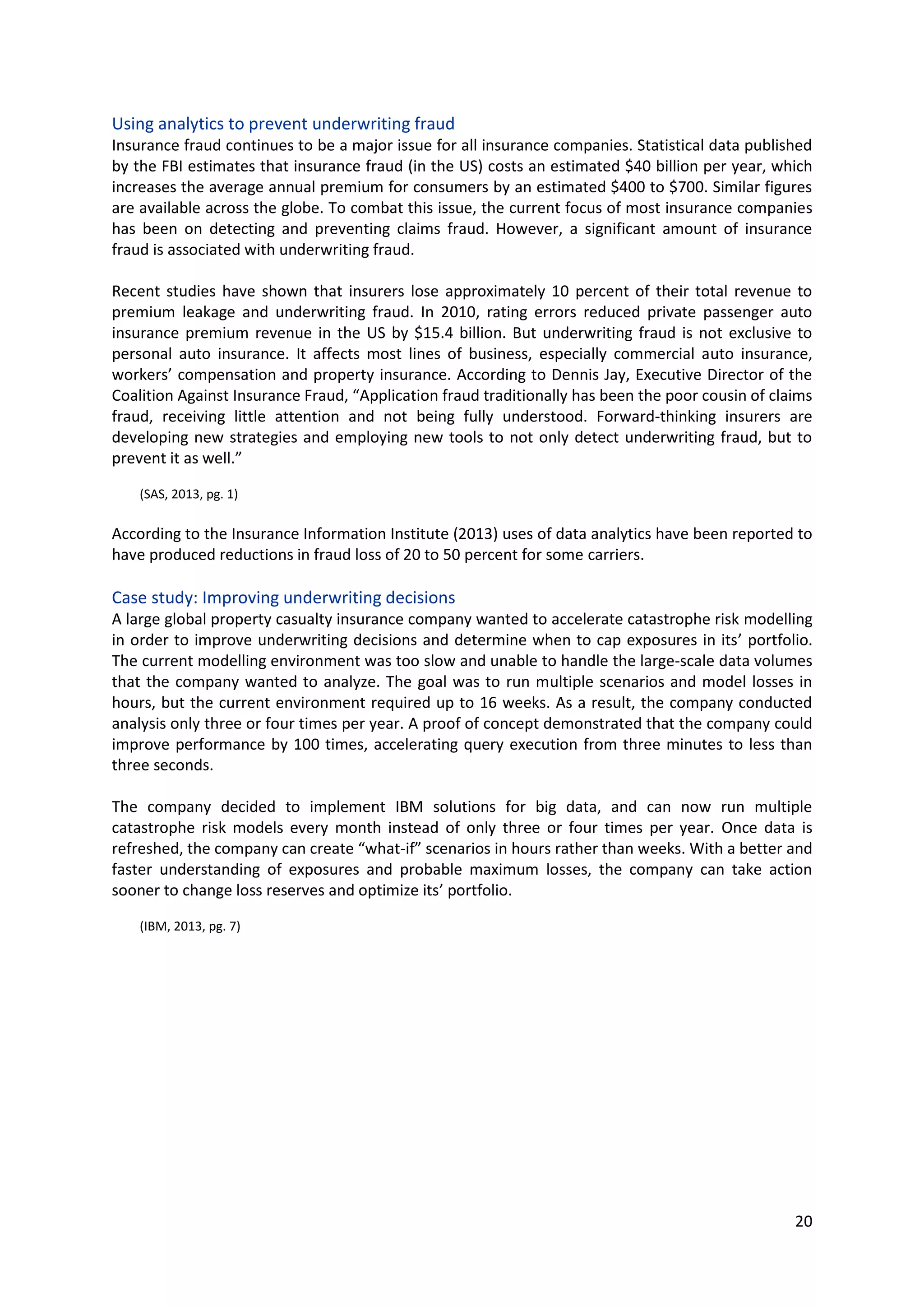 20
Using analytics to prevent underwriting fraud
Insurance fraud continues to be a major issue for all insurance companies. Statistical data published
by the FBI estimates that insurance fraud (in the US) costs an estimated $40 billion per year, which
increases the average annual premium for consumers by an estimated $400 to $700. Similar figures
are available across the globe. To combat this issue, the current focus of most insurance companies
has been on detecting and preventing claims fraud. However, a significant amount of insurance fraud
is associated with underwriting fraud.
Recent studies have shown that insurers lose approximately 10 percent of their total revenue to
premium leakage and underwriting fraud. In 2010, rating errors reduced private passenger auto
insurance premium revenue in the US by $15.4 billion. But underwriting fraud is not exclusive to
personal auto insurance. It affects most lines of business, especially commercial auto insurance,
workers’ compensation and property insurance. According to Dennis Jay, Executive Director of the
Coalition Against Insurance Fraud, “Application fraud traditionally has been the poor cousin of claims
fraud, receiving little attention and not being fully understood. Forward-thinking insurers are
developing new strategies and employing new tools to not only detect underwriting fraud, but to
prevent it as well.”
(SAS, 2013, pg. 1)
According to the Insurance Information Institute (2013) uses of data analytics have been reported to
have produced reductions in fraud loss of 20 to 50 percent for some carriers.
Case study: Improving underwriting decisions
A large global property casualty insurance company wanted to accelerate catastrophe risk modelling
in order to improve underwriting decisions and determine when to cap exposures in its’ portfolio. The
current modelling environment was too slow and unable to handle the large-scale data volumes that
the company wanted to analyze. The goal was to run multiple scenarios and model losses in hours,
but the current environment required up to 16 weeks. As a result, the company conducted analysis
only three or four times per year. A proof of concept demonstrated that the company could improve
performance by 100 times, accelerating query execution from three minutes to less than three
seconds.
The company decided to implement IBM solutions for big data, and can now run multiple catastrophe
risk models every month instead of only three or four times per year. Once data is refreshed, the
company can create “what-if” scenarios in hours rather than weeks. With a better and faster
understanding of exposures and probable maximum losses, the company can take action sooner to
change loss reserves and optimize its’ portfolio.
(IBM, 2013, pg. 7)
 