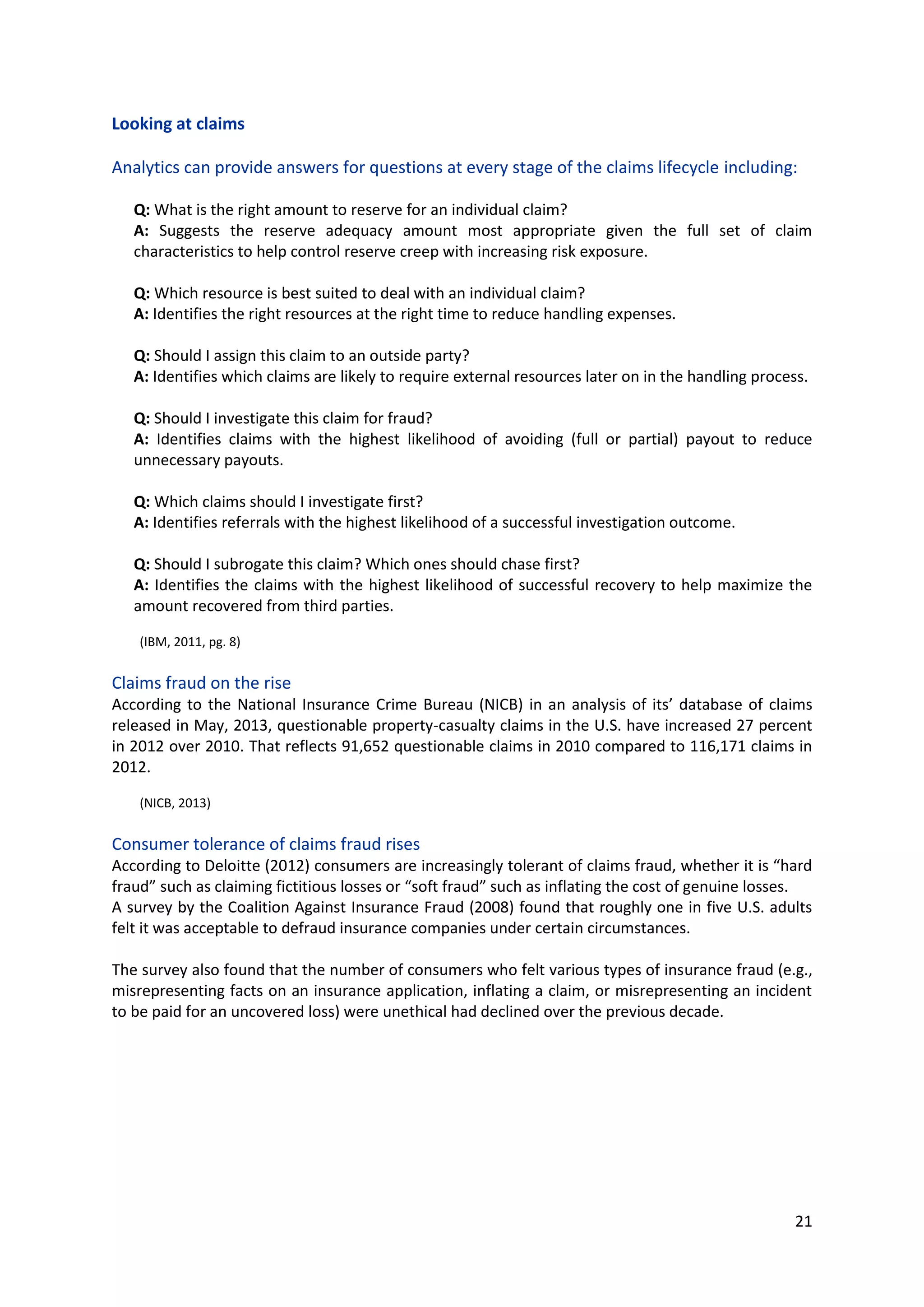 21
Looking at claims
Analytics can provide answers for questions at every stage of the claims lifecycle including:
Q: What is the right amount to reserve for an individual claim?
A: Suggests the reserve adequacy amount most appropriate given the full set of claim
characteristics to help control reserve creep with increasing risk exposure.
Q: Which resource is best suited to deal with an individual claim?
A: Identifies the right resources at the right time to reduce handling expenses.
Q: Should I assign this claim to an outside party?
A: Identifies which claims are likely to require external resources later on in the handling process.
Q: Should I investigate this claim for fraud?
A: Identifies claims with the highest likelihood of avoiding (full or partial) payout to reduce
unnecessary payouts.
Q: Which claims should I investigate first?
A: Identifies referrals with the highest likelihood of a successful investigation outcome.
Q: Should I subrogate this claim? Which ones should chase first?
A: Identifies the claims with the highest likelihood of successful recovery to help maximize the
amount recovered from third parties.
(IBM, 2011, pg. 8)
Claims fraud on the rise
According to the National Insurance Crime Bureau (NICB) in an analysis of its’ database of claims
released in May, 2013, questionable property-casualty claims in the U.S. have increased 27 percent in
2012 over 2010. That reflects 91,652 questionable claims in 2010 compared to 116,171 claims in 2012.
(NICB, 2013)
Consumer tolerance of claims fraud rises
According to Deloitte (2012) consumers are increasingly tolerant of claims fraud, whether it is “hard
fraud” such as claiming fictitious losses or “soft fraud” such as inflating the cost of genuine losses.
A survey by the Coalition Against Insurance Fraud (2008) found that roughly one in five U.S. adults felt
it was acceptable to defraud insurance companies under certain circumstances.
The survey also found that the number of consumers who felt various types of insurance fraud (e.g.,
misrepresenting facts on an insurance application, inflating a claim, or misrepresenting an incident to
be paid for an uncovered loss) were unethical had declined over the previous decade.
 