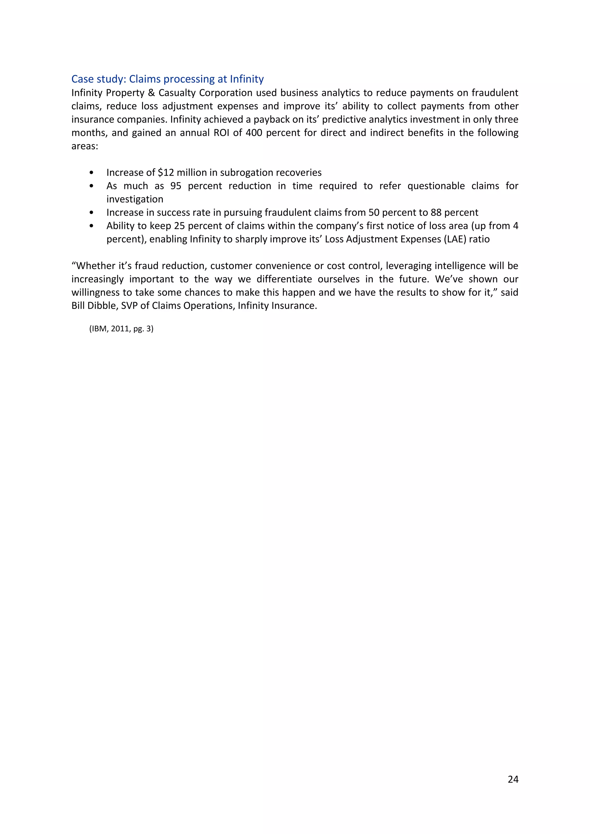 24
Case study: Claims processing at Infinity
Infinity Property & Casualty Corporation used business analytics to reduce payments on fraudulent
claims, reduce loss adjustment expenses and improve its’ ability to collect payments from other
insurance companies. Infinity achieved a payback on its’ predictive analytics investment in only three
months, and gained an annual ROI of 400 percent for direct and indirect benefits in the following
areas:
• Increase of $12 million in subrogation recoveries
• As much as 95 percent reduction in time required to refer questionable claims for
investigation
• Increase in success rate in pursuing fraudulent claims from 50 percent to 88 percent
• Ability to keep 25 percent of claims within the company’s first notice of loss area (up from 4
percent), enabling Infinity to sharply improve its’ Loss Adjustment Expenses (LAE) ratio
“Whether it’s fraud reduction, customer convenience or cost control, leveraging intelligence will be
increasingly important to the way we differentiate ourselves in the future. We’ve shown our
willingness to take some chances to make this happen and we have the results to show for it,” said
Bill Dibble, SVP of Claims Operations, Infinity Insurance.
(IBM, 2011, pg. 3)
 