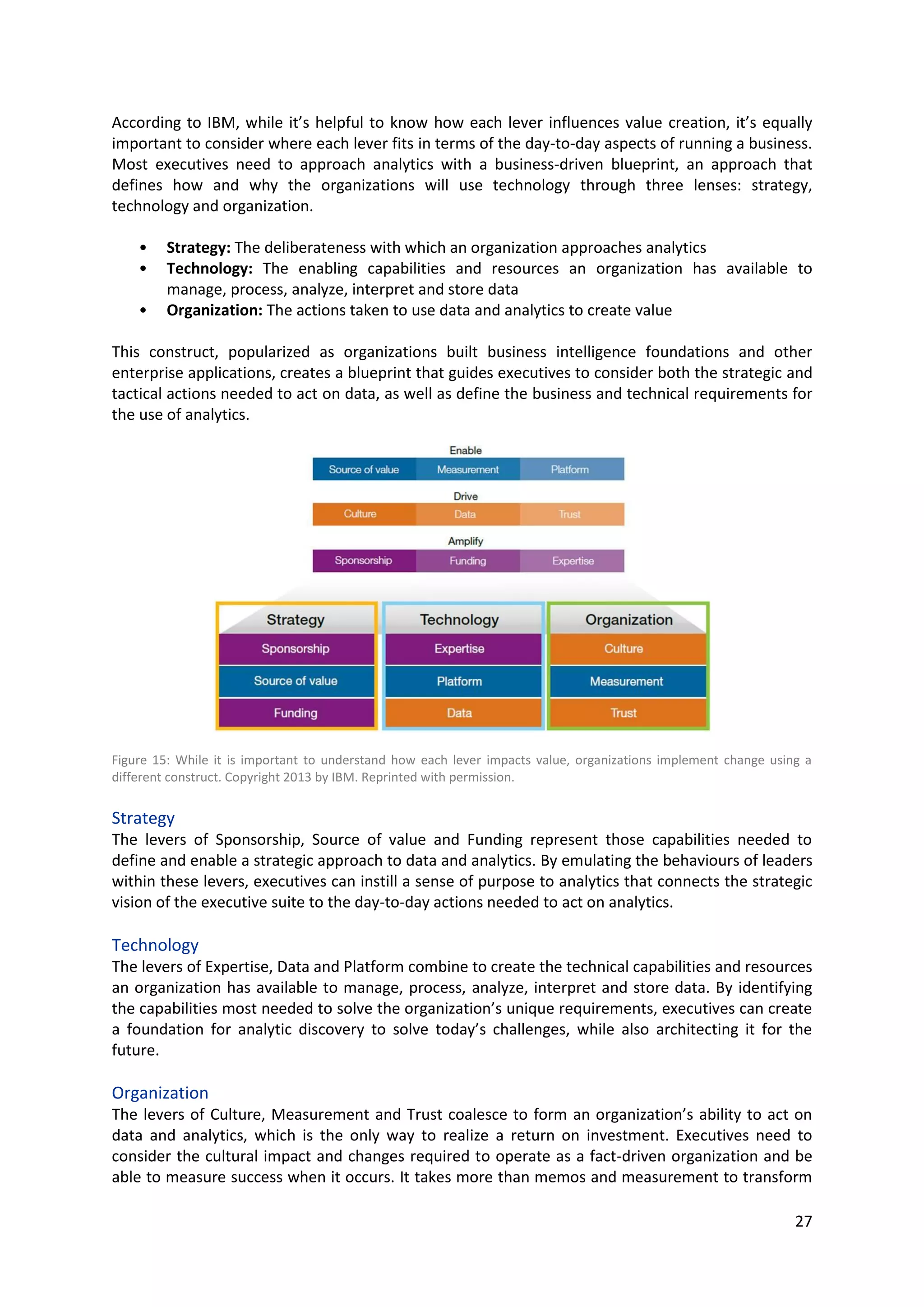 27
• Technology: The enabling capabilities and resources an organization has available to manage,
process, analyze, interpret and store data
• Organization: The actions taken to use data and analytics to create value
This construct, popularized as organizations built business intelligence foundations and other
enterprise applications, creates a blueprint that guides executives to consider both the strategic and
tactical actions needed to act on data, as well as define the business and technical requirements for
the use of analytics.
Figure 15: While it is important to understand how each lever impacts value, organizations implement change using a
different construct. Copyright 2013 by IBM. Reprinted with permission.
Strategy
The levers of Sponsorship, Source of value and Funding represent those capabilities needed to define
and enable a strategic approach to data and analytics. By emulating the behaviours of leaders within
these levers, executives can instill a sense of purpose to analytics that connects the strategic vision of
the executive suite to the day-to-day actions needed to act on analytics.
Technology
The levers of Expertise, Data and Platform combine to create the technical capabilities and resources
an organization has available to manage, process, analyze, interpret and store data. By identifying the
capabilities most needed to solve the organization’s unique requirements, executives can create a
foundation for analytic discovery to solve today’s challenges, while also architecting it for the future.
Organization
The levers of Culture, Measurement and Trust coalesce to form an organization’s ability to act on data
and analytics, which is the only way to realize a return on investment. Executives need to consider the
cultural impact and changes required to operate as a fact-driven organization and be able to measure
success when it occurs. It takes more than memos and measurement to transform an organization: it
takes trust. It takes trust in the data, but also trust in one another - trust that everyone is working
toward the same goal and similar outcomes.
By examining their own activities through the lens of the levers, organizations still struggling to
harness the insights buried in their data can begin building a value-based analytics strategy.
(IBM, 2013, pg. 3, 18, 19)
 
