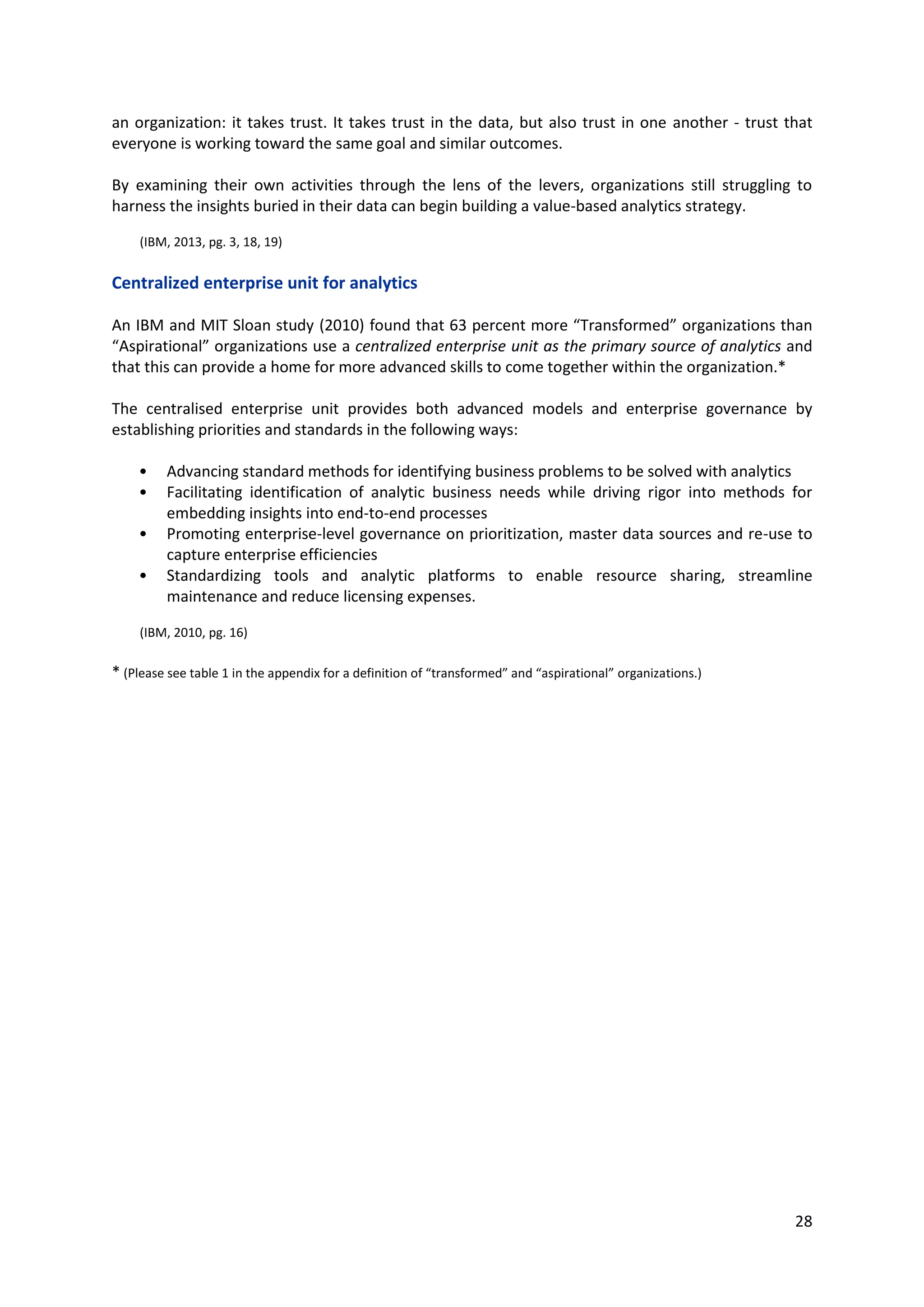 28
Centralized enterprise unit for analytics
An IBM and MIT Sloan study (2010) found that 63 percent more “Transformed” organizations than
“Aspirational” organizations use a centralized enterprise unit as the primary source of analytics and
that this can provide a home for more advanced skills to come together within the organization.*
The centralised enterprise unit provides both advanced models and enterprise governance by
establishing priorities and standards in the following ways:
• Advancing standard methods for identifying business problems to be solved with analytics
• Facilitating identification of analytic business needs while driving rigor into methods for
embedding insights into end-to-end processes
• Promoting enterprise-level governance on prioritization, master data sources and re-use to
capture enterprise efficiencies
• Standardizing tools and analytic platforms to enable resource sharing, streamline
maintenance and reduce licensing expenses.
(IBM, 2010, pg. 16)
* (Please see table 1 in the appendix for a definition of “transformed” and “aspirational” organizations.)
 