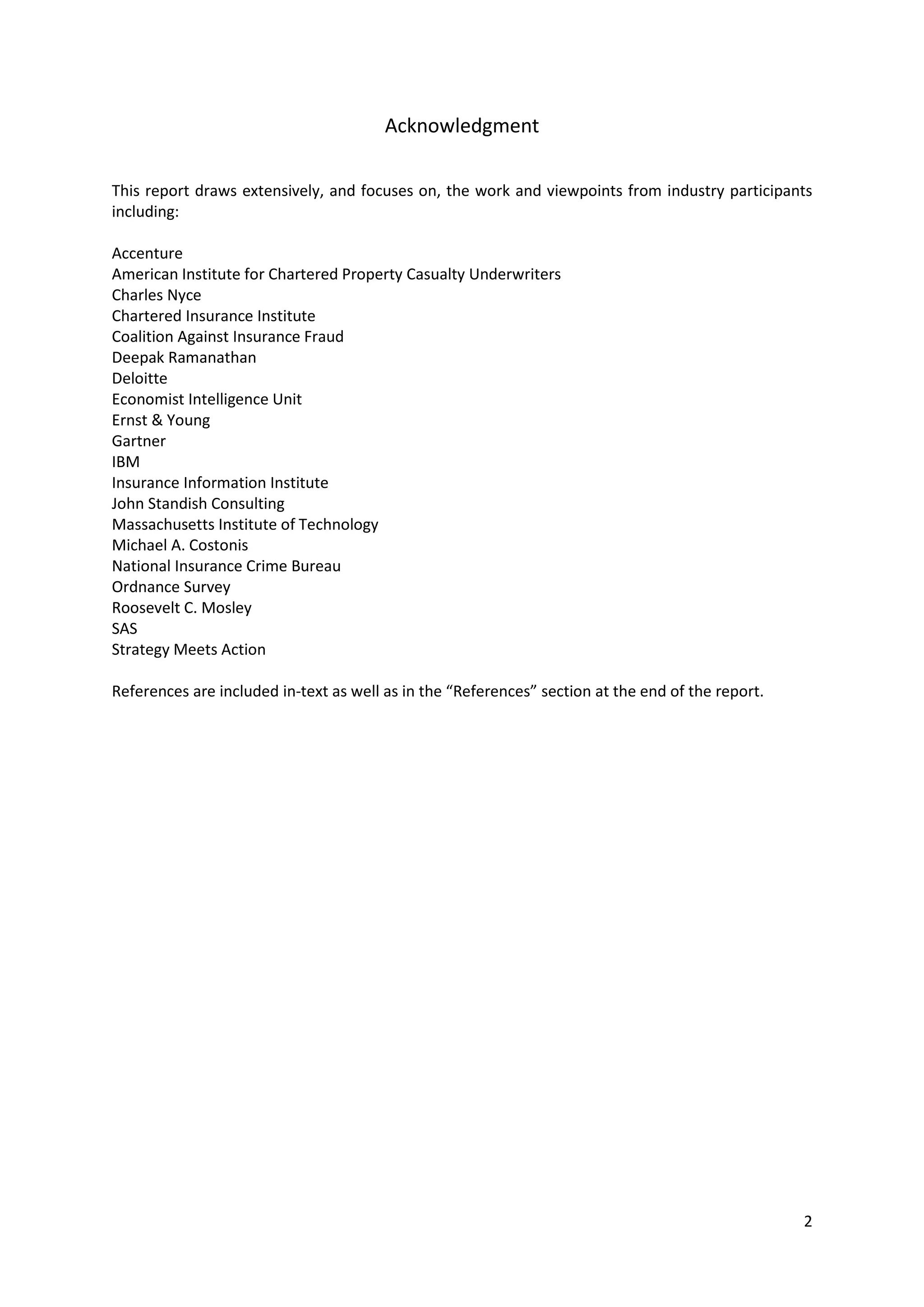 2
Acknowledgment
This report draws extensively, and focuses on, the work and viewpoints from industry participants
including:
Accenture
American Institute for Chartered Property Casualty Underwriters
Charles Nyce
Chartered Insurance Institute
Coalition Against Insurance Fraud
Deepak Ramanathan
Deloitte
Economist Intelligence Unit
Ernst & Young
Gartner
IBM
Insurance Information Institute
John Standish Consulting
Massachusetts Institute of Technology
Michael A. Costonis
National Insurance Crime Bureau
Ordnance Survey
Roosevelt C. Mosley
SAS
Strategy Meets Action
References are included in-text as well as in the “References” section at the end of the report.
 