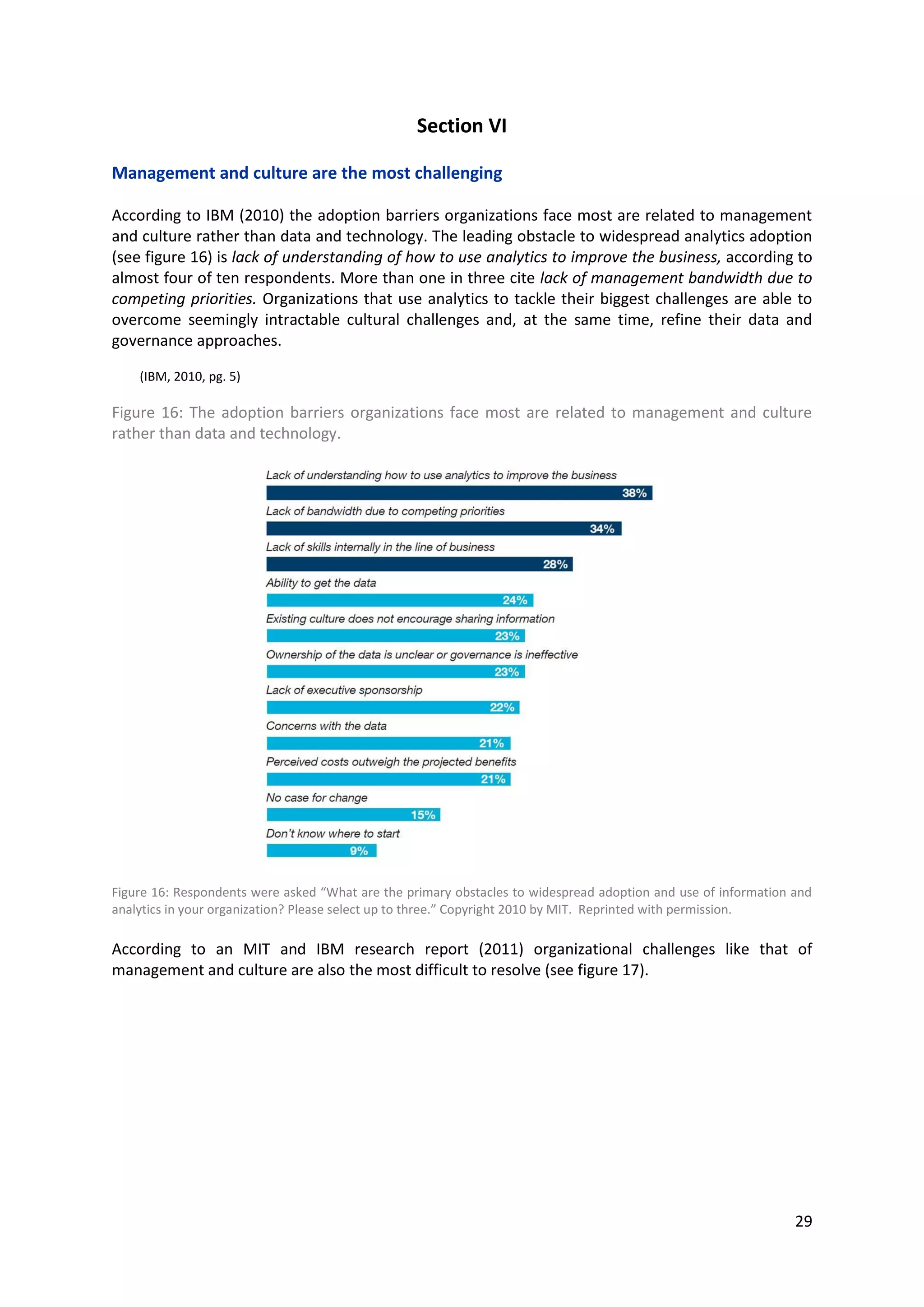 29
Section VI
Management and culture are the most challenging
According to IBM (2010) the adoption barriers organizations face most are related to management
and culture rather than data and technology. The leading obstacle to widespread analytics adoption
(see figure 16) is lack of understanding of how to use analytics to improve the business, according to
almost four of ten respondents. More than one in three cite lack of management bandwidth due to
competing priorities. Organizations that use analytics to tackle their biggest challenges are able to
overcome seemingly intractable cultural challenges and, at the same time, refine their data and
governance approaches.
(IBM, 2010, pg. 5)
Figure 16: The adoption barriers organizations face most are related to management and culture
rather than data and technology.
Figure 16: Respondents were asked “What are the primary obstacles to widespread adoption and use of information and
analytics in your organization? Please select up to three.” Copyright 2010 by MIT. Reprinted with permission.
According to an MIT and IBM research report (2011) organizational challenges like that of
management and culture are also the most difficult to resolve (see figure 17).
 