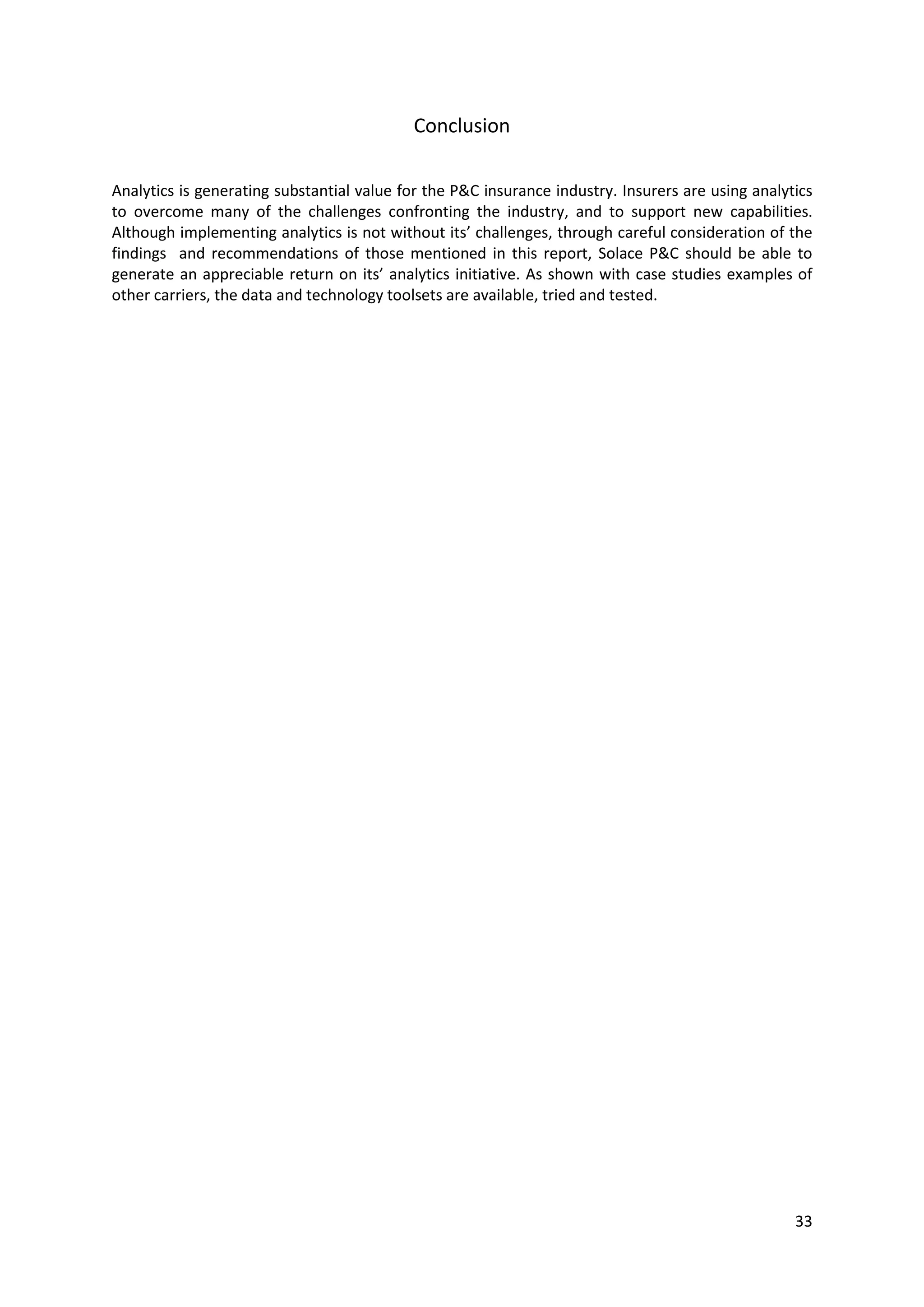 33
Conclusion
Analytics is generating substantial value for the P&C insurance industry. Insurers are using analytics to
overcome many of the challenges confronting the industry, and to support new capabilities. Although
implementing analytics is not without its’ challenges, through careful consideration of the findings
and recommendations of those mentioned in this report, the organisation should be able to generate
an appreciable return on its’ analytics initiative. As shown with case studies examples of other carriers,
the data and technology toolsets are available, tried and tested.
 