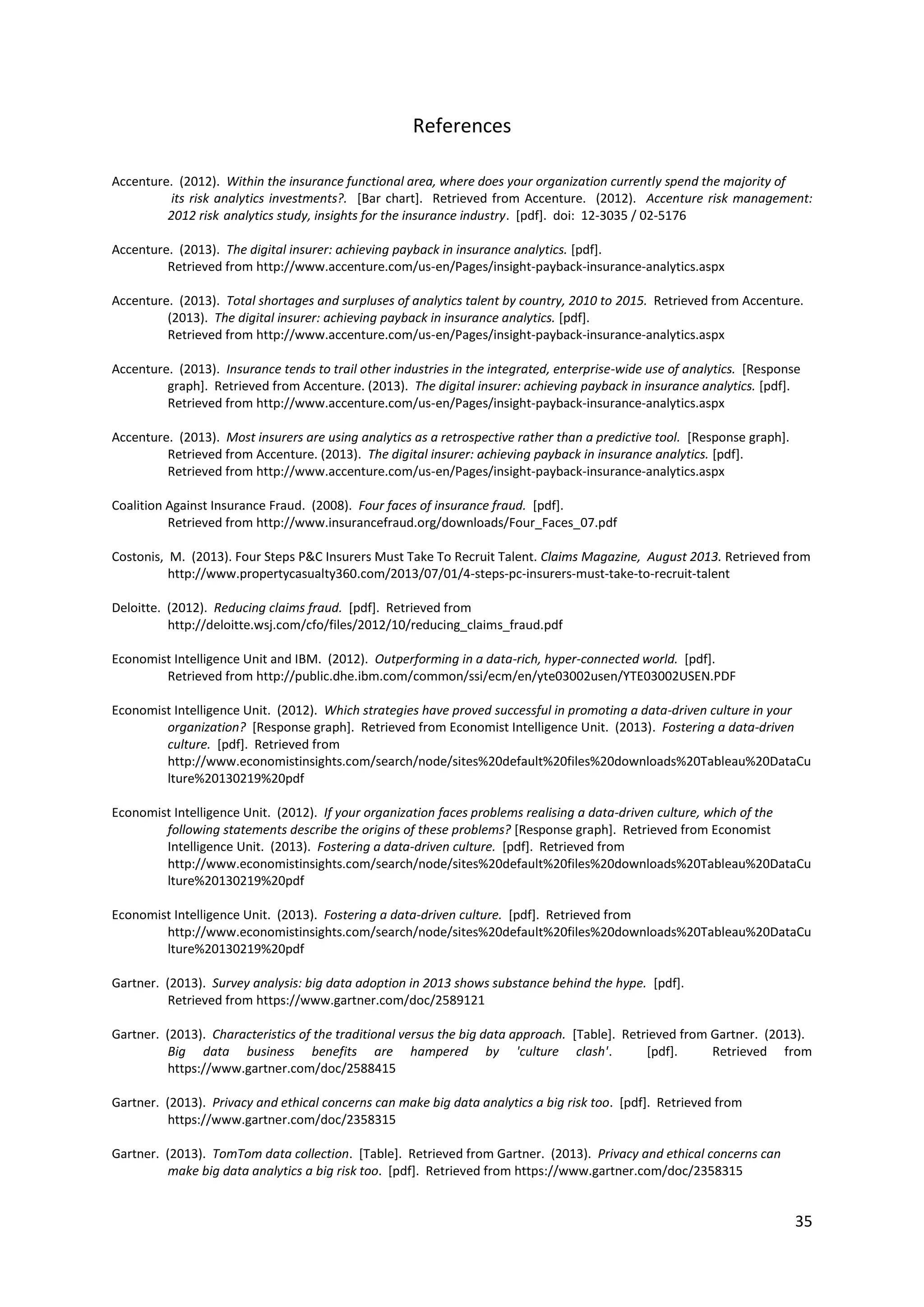 35
References
Accenture. (2012). Within the insurance functional area, where does your organization currently spend the majority of
its risk analytics investments?. [Bar chart]. Retrieved from Accenture. (2012). Accenture risk management: 2012
risk analytics study, insights for the insurance industry. [pdf]. doi: 12-3035 / 02-5176
Accenture. (2013). The digital insurer: achieving payback in insurance analytics. [pdf].
Retrieved from http://www.accenture.com/us-en/Pages/insight-payback-insurance-analytics.aspx
Accenture. (2013). Total shortages and surpluses of analytics talent by country, 2010 to 2015. Retrieved from Accenture.
(2013). The digital insurer: achieving payback in insurance analytics. [pdf].
Retrieved from http://www.accenture.com/us-en/Pages/insight-payback-insurance-analytics.aspx
Accenture. (2013). Insurance tends to trail other industries in the integrated, enterprise-wide use of analytics. [Response
graph]. Retrieved from Accenture. (2013). The digital insurer: achieving payback in insurance analytics. [pdf].
Retrieved from http://www.accenture.com/us-en/Pages/insight-payback-insurance-analytics.aspx
Accenture. (2013). Most insurers are using analytics as a retrospective rather than a predictive tool. [Response graph].
Retrieved from Accenture. (2013). The digital insurer: achieving payback in insurance analytics. [pdf].
Retrieved from http://www.accenture.com/us-en/Pages/insight-payback-insurance-analytics.aspx
Coalition Against Insurance Fraud. (2008). Four faces of insurance fraud. [pdf].
Retrieved from http://www.insurancefraud.org/downloads/Four_Faces_07.pdf
Costonis, M. (2013). Four Steps P&C Insurers Must Take To Recruit Talent. Claims Magazine, August 2013. Retrieved from
http://www.propertycasualty360.com/2013/07/01/4-steps-pc-insurers-must-take-to-recruit-talent
Deloitte. (2012). Reducing claims fraud. [pdf]. Retrieved from
http://deloitte.wsj.com/cfo/files/2012/10/reducing_claims_fraud.pdf
Economist Intelligence Unit and IBM. (2012). Outperforming in a data-rich, hyper-connected world. [pdf].
Retrieved from http://public.dhe.ibm.com/common/ssi/ecm/en/yte03002usen/YTE03002USEN.PDF
Economist Intelligence Unit. (2012). Which strategies have proved successful in promoting a data-driven culture in your
organization? [Response graph]. Retrieved from Economist Intelligence Unit. (2013). Fostering a data-driven
culture. [pdf]. Retrieved from
http://www.economistinsights.com/search/node/sites%20default%20files%20downloads%20Tableau%20DataCu
lture%20130219%20pdf
Economist Intelligence Unit. (2012). If your organization faces problems realising a data-driven culture, which of the
following statements describe the origins of these problems? [Response graph]. Retrieved from Economist
Intelligence Unit. (2013). Fostering a data-driven culture. [pdf]. Retrieved from
http://www.economistinsights.com/search/node/sites%20default%20files%20downloads%20Tableau%20DataCu
lture%20130219%20pdf
Economist Intelligence Unit. (2013). Fostering a data-driven culture. [pdf]. Retrieved from
http://www.economistinsights.com/search/node/sites%20default%20files%20downloads%20Tableau%20DataCu
lture%20130219%20pdf
Gartner. (2013). Survey analysis: big data adoption in 2013 shows substance behind the hype. [pdf].
Retrieved from https://www.gartner.com/doc/2589121
Gartner. (2013). Characteristics of the traditional versus the big data approach. [Table]. Retrieved from Gartner. (2013).
Big data business benefits are hampered by 'culture clash'. [pdf]. Retrieved from
https://www.gartner.com/doc/2588415
Gartner. (2013). Privacy and ethical concerns can make big data analytics a big risk too. [pdf]. Retrieved from
https://www.gartner.com/doc/2358315
Gartner. (2013). TomTom data collection. [Table]. Retrieved from Gartner. (2013). Privacy and ethical concerns can
make big data analytics a big risk too. [pdf]. Retrieved from https://www.gartner.com/doc/2358315
 