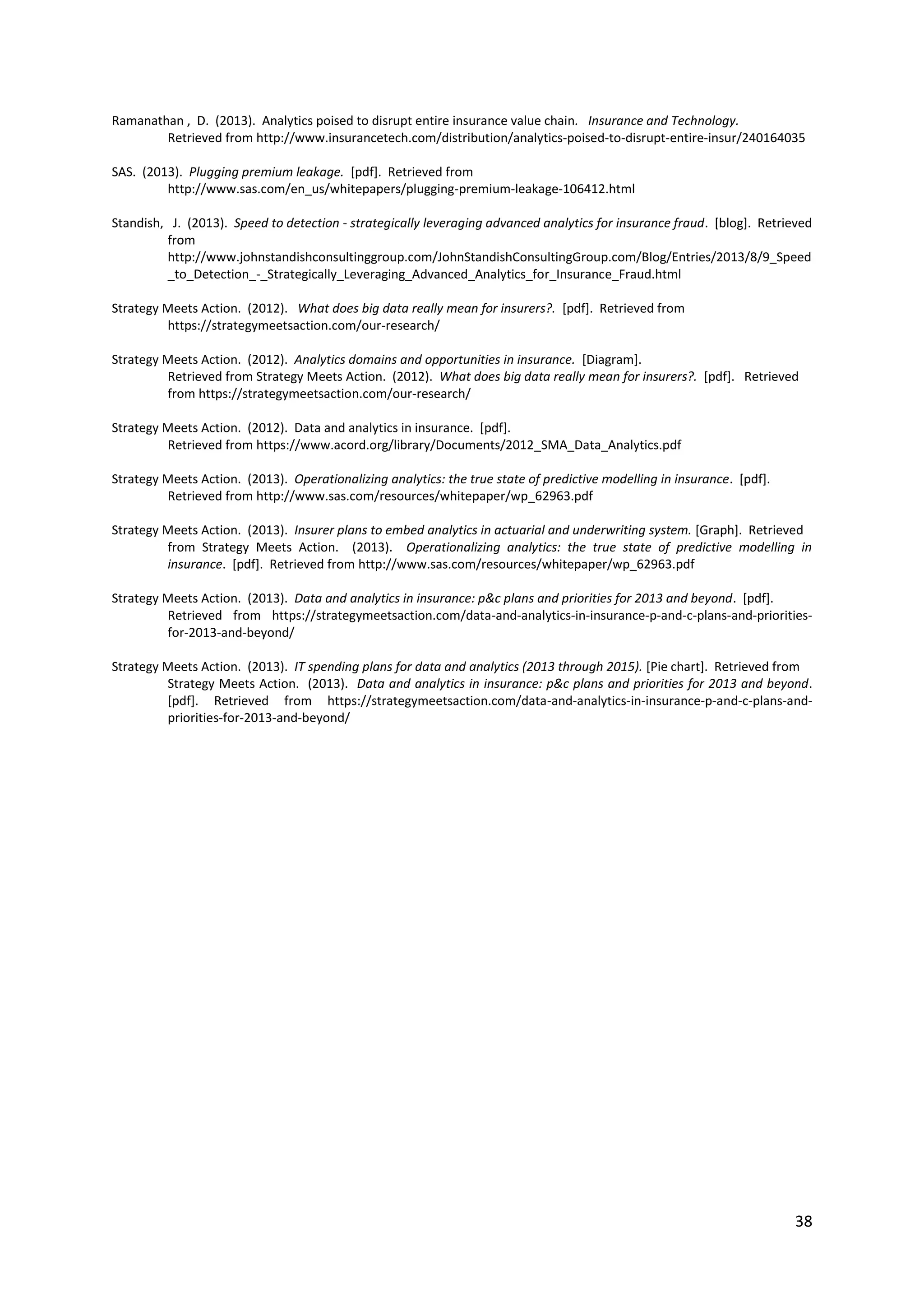 38
Ramanathan , D. (2013). Analytics poised to disrupt entire insurance value chain. Insurance and Technology.
Retrieved from http://www.insurancetech.com/distribution/analytics-poised-to-disrupt-entire-insur/240164035
SAS. (2013). Plugging premium leakage. [pdf]. Retrieved from
http://www.sas.com/en_us/whitepapers/plugging-premium-leakage-106412.html
Standish, J. (2013). Speed to detection - strategically leveraging advanced analytics for insurance fraud. [blog]. Retrieved
from
http://www.johnstandishconsultinggroup.com/JohnStandishConsultingGroup.com/Blog/Entries/2013/8/9_Speed
_to_Detection_-_Strategically_Leveraging_Advanced_Analytics_for_Insurance_Fraud.html
Strategy Meets Action. (2012). What does big data really mean for insurers?. [pdf]. Retrieved from
https://strategymeetsaction.com/our-research/
Strategy Meets Action. (2012). Analytics domains and opportunities in insurance. [Diagram].
Retrieved from Strategy Meets Action. (2012). What does big data really mean for insurers?. [pdf]. Retrieved
from https://strategymeetsaction.com/our-research/
Strategy Meets Action. (2012). Data and analytics in insurance. [pdf].
Retrieved from https://www.acord.org/library/Documents/2012_SMA_Data_Analytics.pdf
Strategy Meets Action. (2013). Operationalizing analytics: the true state of predictive modelling in insurance. [pdf].
Retrieved from http://www.sas.com/resources/whitepaper/wp_62963.pdf
Strategy Meets Action. (2013). Insurer plans to embed analytics in actuarial and underwriting system. [Graph]. Retrieved
from Strategy Meets Action. (2013). Operationalizing analytics: the true state of predictive modelling in insurance.
[pdf]. Retrieved from http://www.sas.com/resources/whitepaper/wp_62963.pdf
Strategy Meets Action. (2013). Data and analytics in insurance: p&c plans and priorities for 2013 and beyond. [pdf].
Retrieved from https://strategymeetsaction.com/data-and-analytics-in-insurance-p-and-c-plans-and-priorities-
for-2013-and-beyond/
Strategy Meets Action. (2013). IT spending plans for data and analytics (2013 through 2015). [Pie chart]. Retrieved from
Strategy Meets Action. (2013). Data and analytics in insurance: p&c plans and priorities for 2013 and beyond.
[pdf]. Retrieved from https://strategymeetsaction.com/data-and-analytics-in-insurance-p-and-c-plans-and-
priorities-for-2013-and-beyond/
 