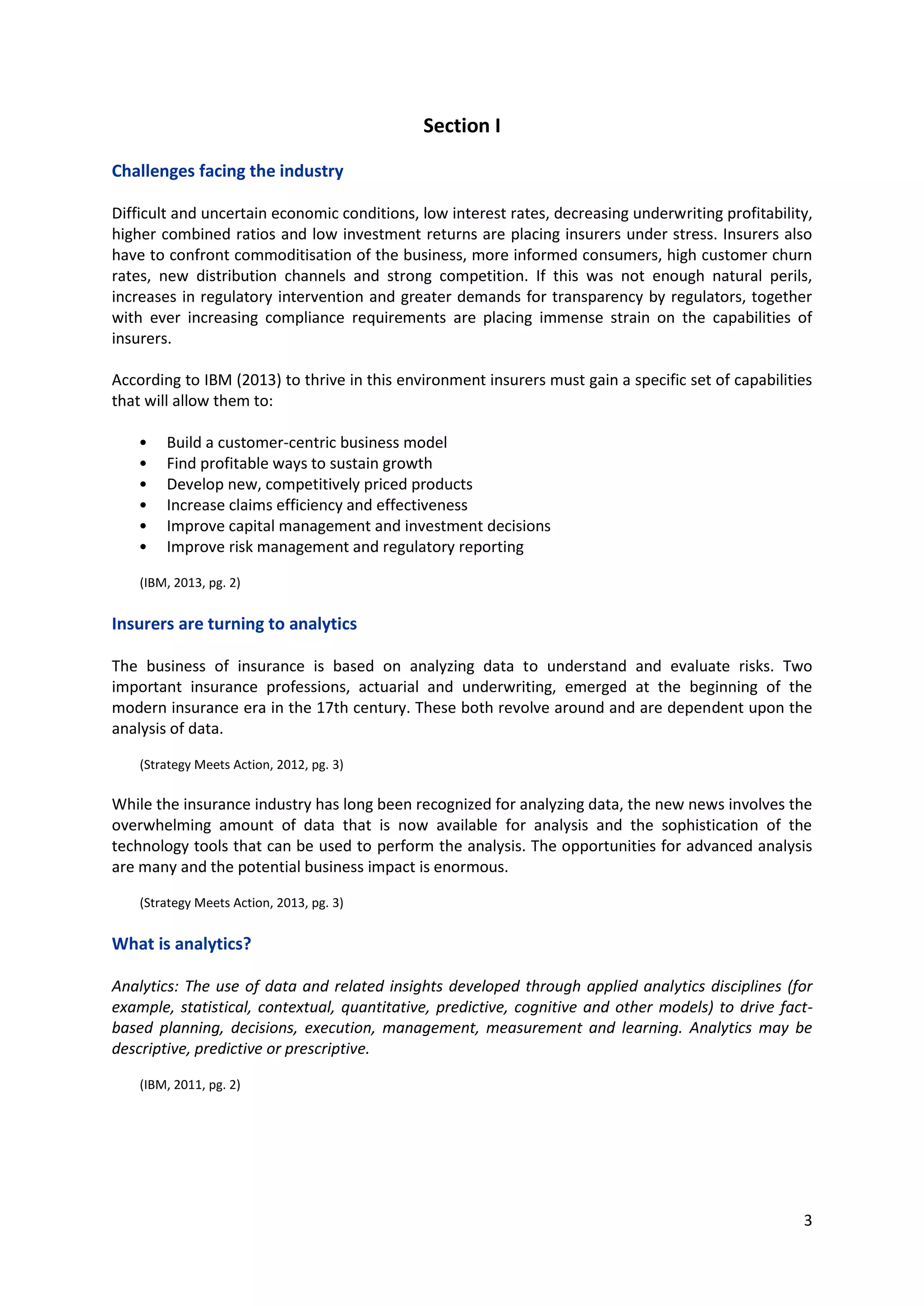 3
Section I
Challenges facing the industry
Difficult and uncertain economic conditions, low interest rates, decreasing underwriting profitability,
higher combined ratios and low investment returns are placing insurers under stress. Insurers also
have to confront commoditisation of the business, more informed consumers, high customer churn
rates, new distribution channels and strong competition. If this was not enough natural perils,
increases in regulatory intervention and greater demands for transparency by regulators, together
with ever increasing compliance requirements are placing immense strain on the capabilities of
insurers.
According to IBM (2013) to thrive in this environment insurers must gain a specific set of capabilities
that will allow them to:
• Build a customer-centric business model
• Find profitable ways to sustain growth
• Develop new, competitively priced products
• Increase claims efficiency and effectiveness
• Improve capital management and investment decisions
• Improve risk management and regulatory reporting
(IBM, 2013, pg. 2)
Insurers are turning to analytics
The business of insurance is based on analyzing data to understand and evaluate risks. Two important
insurance professions, actuarial and underwriting, emerged at the beginning of the modern insurance
era in the 17th century. These both revolve around and are dependent upon the analysis of data.
(Strategy Meets Action, 2012, pg. 3)
While the insurance industry has long been recognized for analyzing data, the new news involves the
overwhelming amount of data that is now available for analysis and the sophistication of the
technology tools that can be used to perform the analysis. The opportunities for advanced analysis
are many and the potential business impact is enormous.
(Strategy Meets Action, 2013, pg. 3)
What is analytics?
Analytics: The use of data and related insights developed through applied analytics disciplines (for
example, statistical, contextual, quantitative, predictive, cognitive and other models) to drive fact-
based planning, decisions, execution, management, measurement and learning. Analytics may be
descriptive, predictive or prescriptive.
(IBM, 2011, pg. 2)
 