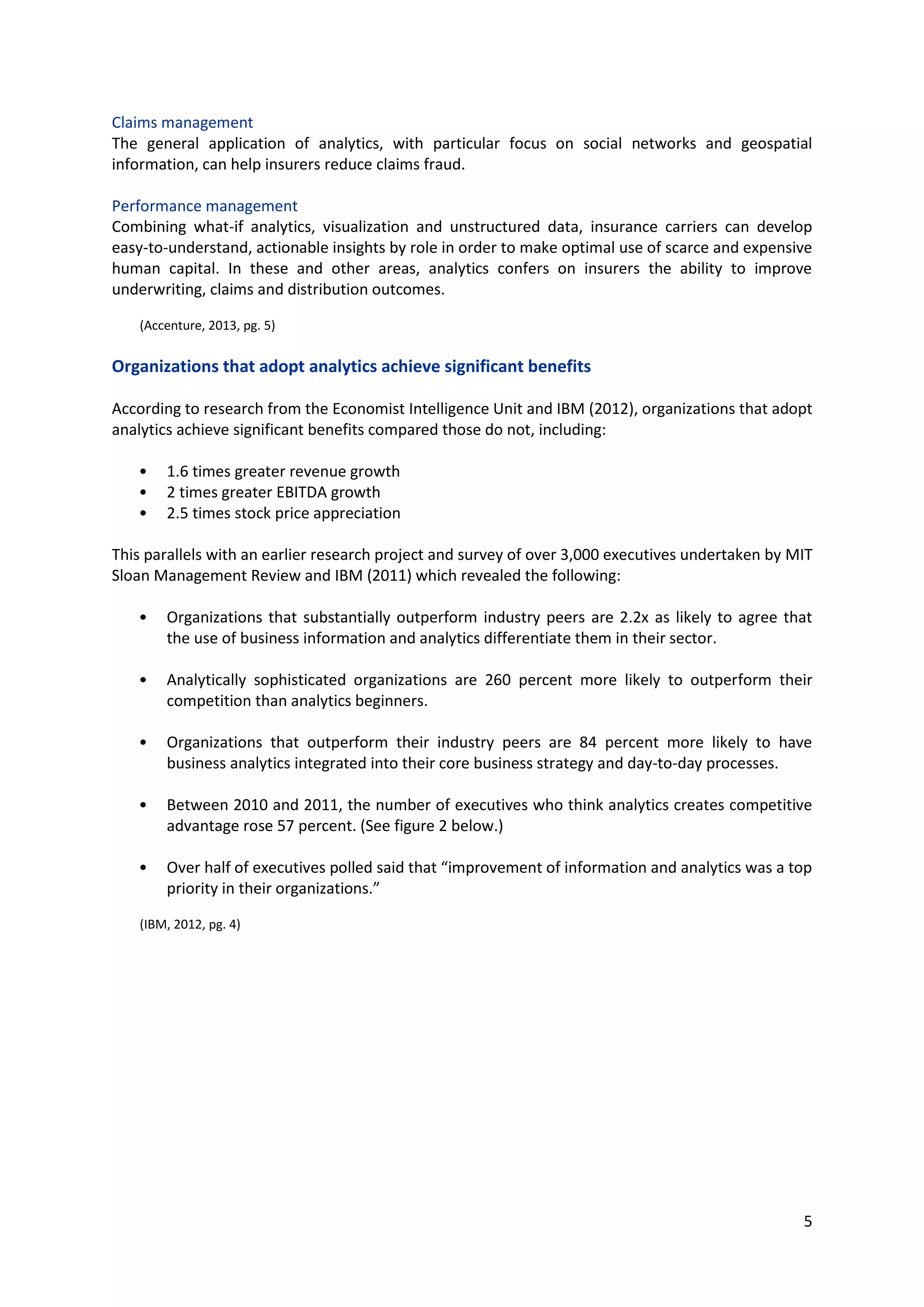 5
Claims management
The general application of analytics, with particular focus on social networks and geospatial
information, can help insurers reduce claims fraud.
Performance management
Combining what-if analytics, visualization and unstructured data, insurance carriers can develop easy-
to-understand, actionable insights by role in order to make optimal use of scarce and expensive
human capital. In these and other areas, analytics confers on insurers the ability to improve
underwriting, claims and distribution outcomes.
(Accenture, 2013, pg. 5)
Organizations that adopt analytics achieve significant benefits
According to research from the Economist Intelligence Unit and IBM (2012), organizations that adopt
analytics achieve significant benefits compared those do not, including:
• 1.6 times greater revenue growth
• 2 times greater EBITDA growth
• 2.5 times stock price appreciation
This parallels with an earlier research project and survey of over 3,000 executives undertaken by MIT
Sloan Management Review and IBM (2011) which revealed the following:
• Organizations that substantially outperform industry peers are 2.2x as likely to agree that the
use of business information and analytics differentiate them in their sector.
• Analytically sophisticated organizations are 260 percent more likely to outperform their
competition than analytics beginners.
• Organizations that outperform their industry peers are 84 percent more likely to have business
analytics integrated into their core business strategy and day-to-day processes.
• Between 2010 and 2011, the number of executives who think analytics creates competitive
advantage rose 57 percent. (See figure 2 below.)
• Over half of executives polled said that “improvement of information and analytics was a top
priority in their organizations.”
(IBM, 2012, pg. 4)
 