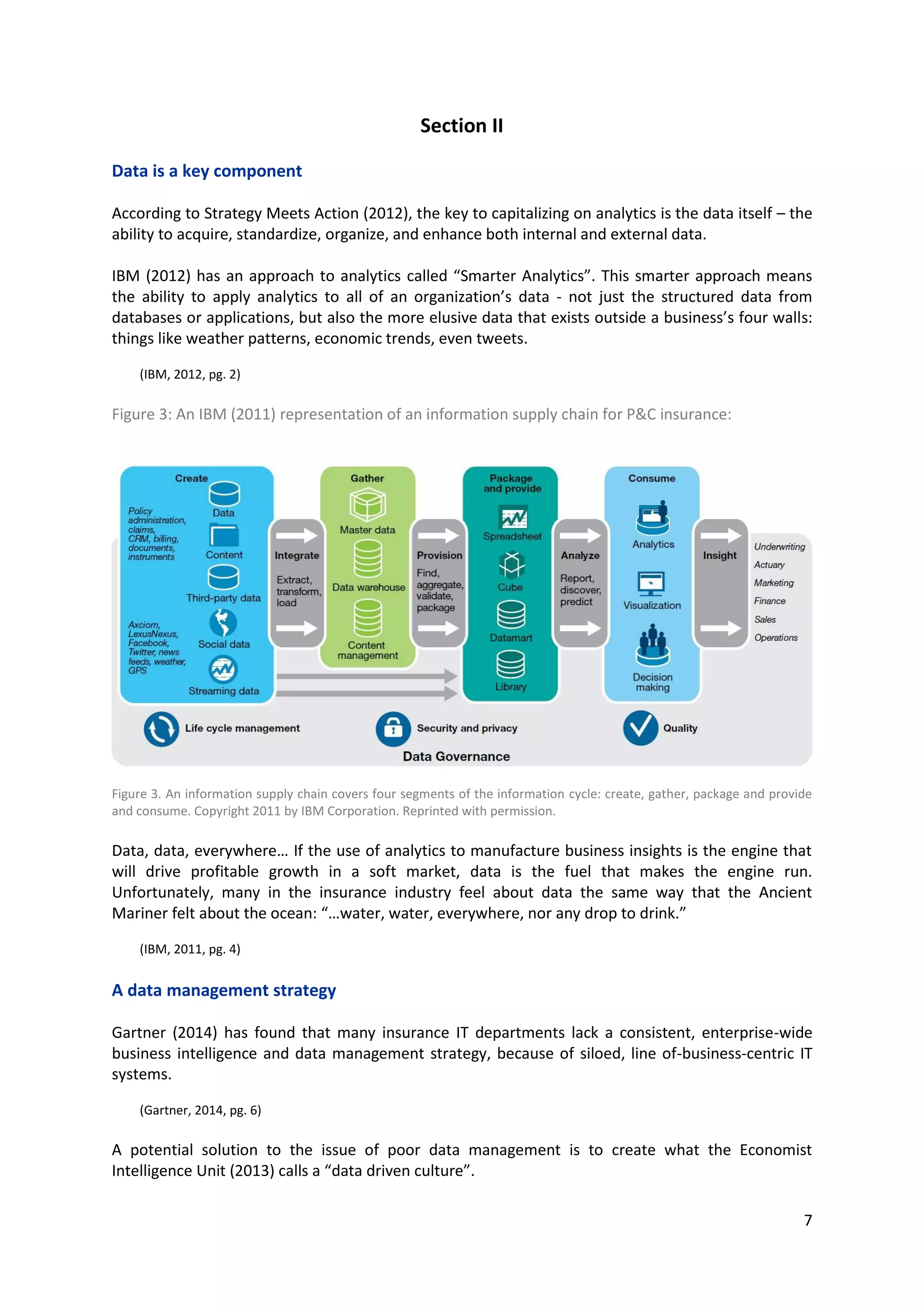7
Section II
Data is a key component
According to Strategy Meets Action (2012), the key to capitalizing on analytics is the data itself – the
ability to acquire, standardize, organize, and enhance both internal and external data.
IBM (2012) has an approach to analytics called “Smarter Analytics”. This smarter approach means the
ability to apply analytics to all of an organization’s data - not just the structured data from databases
or applications, but also the more elusive data that exists outside a business’s four walls: things like
weather patterns, economic trends, even tweets.
(IBM, 2012, pg. 2)
Figure 3: An IBM (2011) representation of an information supply chain for P&C insurance:
Figure 3. An information supply chain covers four segments of the information cycle: create, gather, package and provide
and consume. Copyright 2011 by IBM Corporation. Reprinted with permission.
Data, data, everywhere… If the use of analytics to manufacture business insights is the engine that will
drive profitable growth in a soft market, data is the fuel that makes the engine run. Unfortunately,
many in the insurance industry feel about data the same way that the Ancient Mariner felt about the
ocean: “…water, water, everywhere, nor any drop to drink.”
(IBM, 2011, pg. 4)
A data management strategy
Gartner (2014) has found that many insurance IT departments lack a consistent, enterprise-wide
business intelligence and data management strategy, because of siloed, line of-business-centric IT
systems.
(Gartner, 2014, pg. 6)
A potential solution to the issue of poor data management is to create what the Economist Intelligence
Unit (2013) calls a “data driven culture”.
 