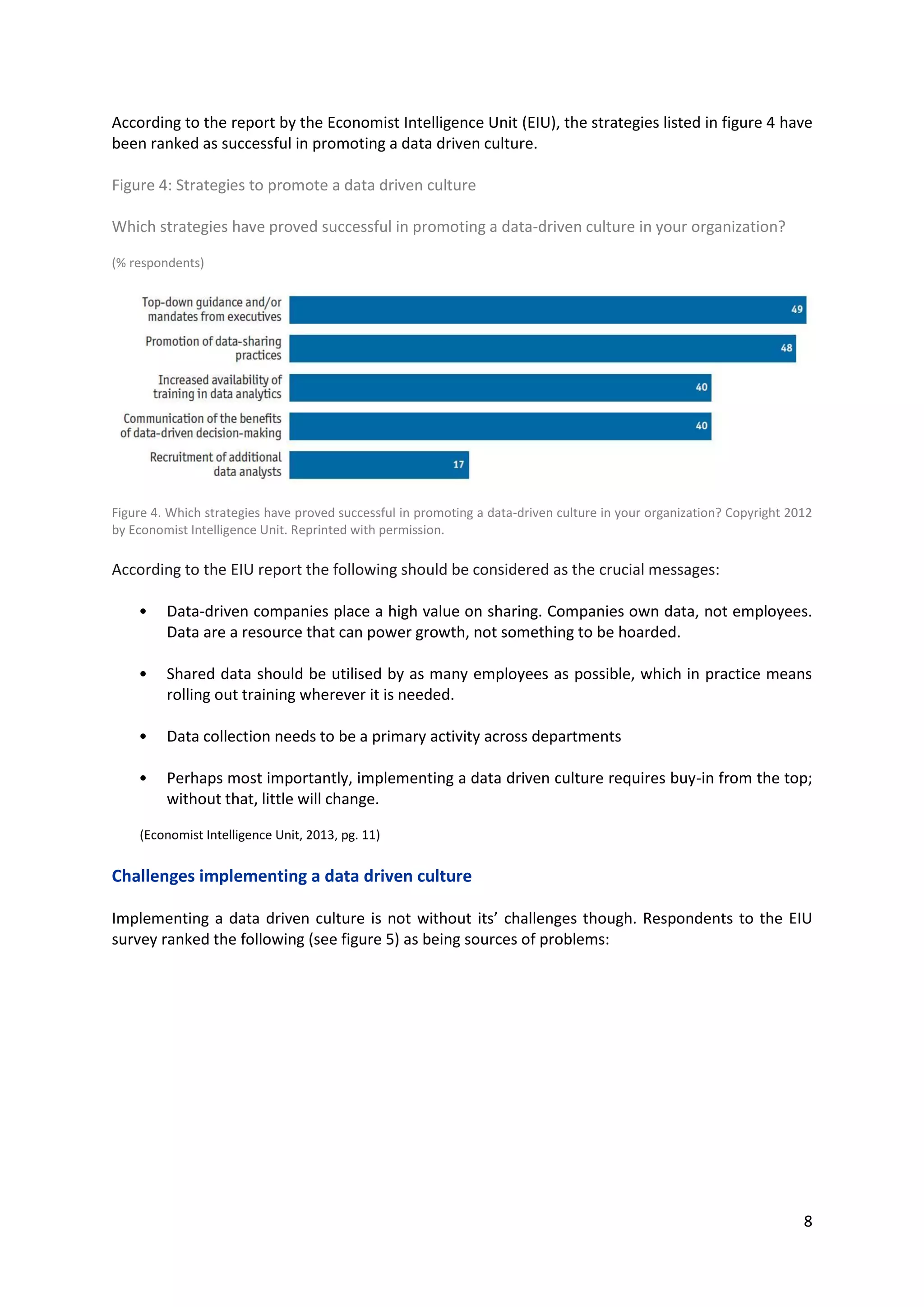 8
According to the report by the Economist Intelligence Unit (EIU), the strategies listed in figure 4 have
been ranked as successful in promoting a data driven culture.
Figure 4: Strategies to promote a data driven culture
Which strategies have proved successful in promoting a data-driven culture in your organization?
(% respondents)
Figure 4. Which strategies have proved successful in promoting a data-driven culture in your organization? Copyright 2012
by Economist Intelligence Unit. Reprinted with permission.
According to the EIU report the following should be considered as the crucial messages:
• Data-driven companies place a high value on sharing. Companies own data, not employees.
Data are a resource that can power growth, not something to be hoarded.
• Shared data should be utilised by as many employees as possible, which in practice means
rolling out training wherever it is needed.
• Data collection needs to be a primary activity across departments
• Perhaps most importantly, implementing a data driven culture requires buy-in from the top;
without that, little will change.
(Economist Intelligence Unit, 2013, pg. 11)
Challenges implementing a data driven culture
Implementing a data driven culture is not without its’ challenges though. Respondents to the EIU
survey ranked the following (see figure 5) as being sources of problems:
 