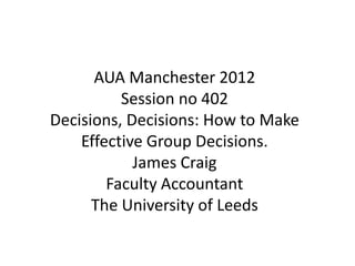 AUA Manchester 2012
          Session no 402
Decisions, Decisions: How to Make
    Effective Group Decisions.
            James Craig
        Faculty Accountant
      The University of Leeds
 