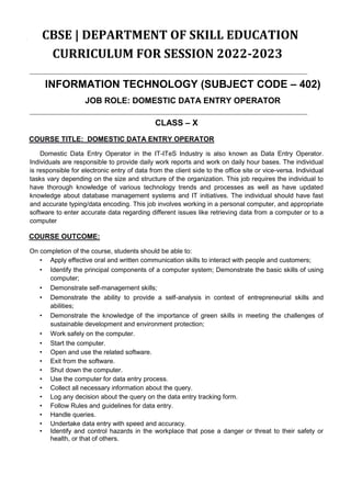 CBSE | DEPARTMENT OF SKILL EDUCATION
CURRICULUM FOR SESSION 2022-2023
INFORMATION TECHNOLOGY (SUBJECT CODE – 402)
JOB ROLE: DOMESTIC DATA ENTRY OPERATOR
CLASS – X
COURSE TITLE: DOMESTIC DATA ENTRY OPERATOR
Domestic Data Entry Operator in the IT-ITeS Industry is also known as Data Entry Operator.
Individuals are responsible to provide daily work reports and work on daily hour bases. The individual
is responsible for electronic entry of data from the client side to the office site or vice-versa. Individual
tasks vary depending on the size and structure of the organization. This job requires the individual to
have thorough knowledge of various technology trends and processes as well as have updated
knowledge about database management systems and IT initiatives. The individual should have fast
and accurate typing/data encoding. This job involves working in a personal computer, and appropriate
software to enter accurate data regarding different issues like retrieving data from a computer or to a
computer
COURSE OUTCOME:
On completion of the course, students should be able to:
• Apply effective oral and written communication skills to interact with people and customers;
• Identify the principal components of a computer system; Demonstrate the basic skills of using
computer;
• Demonstrate self-management skills;
• Demonstrate the ability to provide a self-analysis in context of entrepreneurial skills and
abilities;
• Demonstrate the knowledge of the importance of green skills in meeting the challenges of
sustainable development and environment protection;
• Work safely on the computer.
• Start the computer.
• Open and use the related software.
• Exit from the software.
• Shut down the computer.
• Use the computer for data entry process.
• Collect all necessary information about the query.
• Log any decision about the query on the data entry tracking form.
• Follow Rules and guidelines for data entry.
• Handle queries.
• Undertake data entry with speed and accuracy.
• Identify and control hazards in the workplace that pose a danger or threat to their safety or
health, or that of others.
 