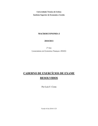 Universidade Técnica de Lisboa
     Instituto Superior de Economia e Gestão




           MACROECONOMIA I


                    2010/2011


                       2º Ano
    Licenciaturas em Economia, Finanças e MAEG




CADERNO DE EXERCÍCIOS DE EXAME
              RESOLVIDOS


                Por Luís F. Costa




               Versão 8.0 de 2010/11/25
 