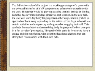 The full deliverable of this project is a working prototype of a game with
the eventual inclusion of a VR component to enhance the experience for
the user. The gamer would be playing as a dog that just arrived at the dog
park that has several other dogs already at that location. In the dog park,
the user will learn dog body language from other dogs, knowing when to
approach or back away depending on the actions of the dogs, who will use
certain activities such as pawing at the ground or wagging their tail. This
can help the user better understand dog body language with their own pets
in a fun switch of perspective. The goal of this game is for users to have a
unique and fun experience, with a subtle educational element that can
strengthen relationships with their own pets.
 