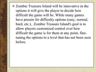 Zombie Treasure Island will be innovative in the
options it will give the player to decide how
difficult the game will be. While many games
have presets for difficulty options (easy, normal,
hard, etc.), Zombie Treasure Island's goal is to
allow players customized control over how
difficult the game is for them at any point, fine-
tuning the options to a level that has not been seen
before.
 