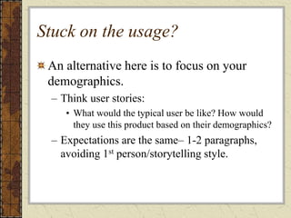 Stuck on the usage?
An alternative here is to focus on your
demographics.
– Think user stories:
• What would the typical user be like? How would
they use this product based on their demographics?
– Expectations are the same– 1-2 paragraphs,
avoiding 1st person/storytelling style.
 