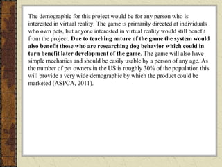 The demographic for this project would be for any person who is
interested in virtual reality. The game is primarily directed at individuals
who own pets, but anyone interested in virtual reality would still benefit
from the project. Due to teaching nature of the game the system would
also benefit those who are researching dog behavior which could in
turn benefit later development of the game. The game will also have
simple mechanics and should be easily usable by a person of any age. As
the number of pet owners in the US is roughly 30% of the population this
will provide a very wide demographic by which the product could be
marketed (ASPCA, 2011).
 