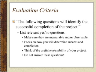 Evaluation Criteria
“The following questions will identify the
successful completion of the project.”
– List relevant yes/no questions.
• Make sure they are measurable and/or observable.
• Focus on how you will determine success and
completion.
• Think of the usefulness/usability of your project.
• Do not answer these questions!
 