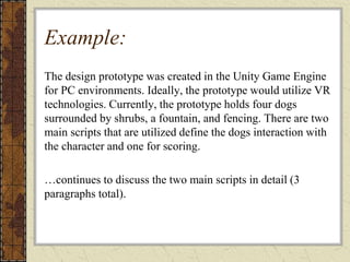 Example:
The design prototype was created in the Unity Game Engine
for PC environments. Ideally, the prototype would utilize VR
technologies. Currently, the prototype holds four dogs
surrounded by shrubs, a fountain, and fencing. There are two
main scripts that are utilized define the dogs interaction with
the character and one for scoring.
…continues to discuss the two main scripts in detail (3
paragraphs total).
 