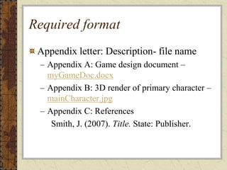 Required format
Appendix letter: Description- file name
– Appendix A: Game design document –
myGameDoc.docx
– Appendix B: 3D render of primary character –
mainCharacter.jpg
– Appendix C: References
Smith, J. (2007). Title. State: Publisher.
 