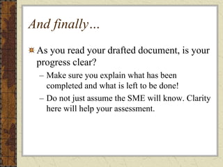 And finally…
As you read your drafted document, is your
progress clear?
– Make sure you explain what has been
completed and what is left to be done!
– Do not just assume the SME will know. Clarity
here will help your assessment.
 
