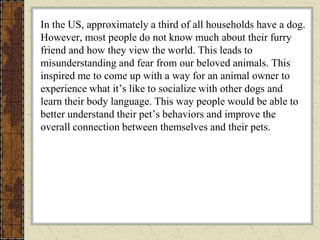 In the US, approximately a third of all households have a dog.
However, most people do not know much about their furry
friend and how they view the world. This leads to
misunderstanding and fear from our beloved animals. This
inspired me to come up with a way for an animal owner to
experience what it’s like to socialize with other dogs and
learn their body language. This way people would be able to
better understand their pet’s behaviors and improve the
overall connection between themselves and their pets.
 