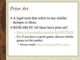 Prior Art
A legal term that refers to any similar
designs or ideas.
RESEARCH! All ideas have prior art!
– https://www.google.com/patents/USD376826
– Ex: if you have a sports game, discuss similar
games on the market.
• Strong sample: https://tinyurl.com/Prior-art-ex
 