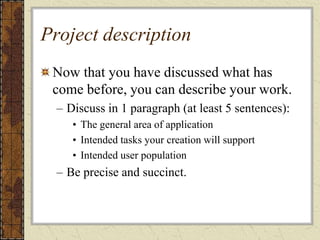Project description
Now that you have discussed what has
come before, you can describe your work.
– Discuss in 1 paragraph (at least 5 sentences):
• The general area of application
• Intended tasks your creation will support
• Intended user population
– Be precise and succinct.
 