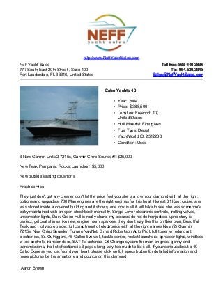Neff Yacht Sales
777 South East 20th Street , Suite 100
Fort Lauderdale, FL 33316, United States
Toll-free: 866-440-3836Toll-free: 866-440-3836
Tel: 954.530.3348Tel: 954.530.3348
Sales@NeffYachtSales.comSales@NeffYachtSales.com
Cabo Yachts 40Cabo Yachts 40
• Year: 2004
• Price: $ 388,500
• Location: Freeport, TX,
United States
• Hull Material: Fiberglass
• Fuel Type: Diesel
• YachtWorld ID: 2512238
• Condition: Used
http://www.NeffYachtSales.com
3 New Garmin Units 2 7215s, Garmin Chirp Sounder!!! $25,000
New Teak Pompanet Rocket Launcher! $5,000
New outside seating coushions
Fresh service
They just don't get any cleaner don't let the price fool you she is a low hour diamond with all the right
options and upgrades, 700 Man engines are the right engines for this boat, Honest 31 Knot cruise, she
was stored inside a covered building and it shows, one look is all it will take to see she was someone's
baby maintained with an open checkbook mentality. Single Lever electronic controls, trolling valves,
underwater lights, Dark Green Hull is really sharp, my pictures do not do her justice, upholstery is
perfect, gelcoat shines like new, engine room sparkles, they don't stay like this on thier own, Beautiful
Teak and Holly sole below, full compliment of electronics with all the right names New (2) Garmin
7215s, New Chirp Sounder, Furuno NavNet, Simrad Robertson Auto Pilot, full tower w redundant
electronics, Sr. Outriggers, 45 Gallon live well, tackle center, rocket launchers, spreader lights, windless
w toe controls, transom door, SAT TV antenae, Oil Change system for main engines, genny and
transmissions, the list of options is 3 pages long, way too much to list it all. If your serious about a 40
Cabo Express you just found your boat, please click on full specs button for detailed information and
more pictures be the smart one and pounce on this diamond
Aaron Brown
 