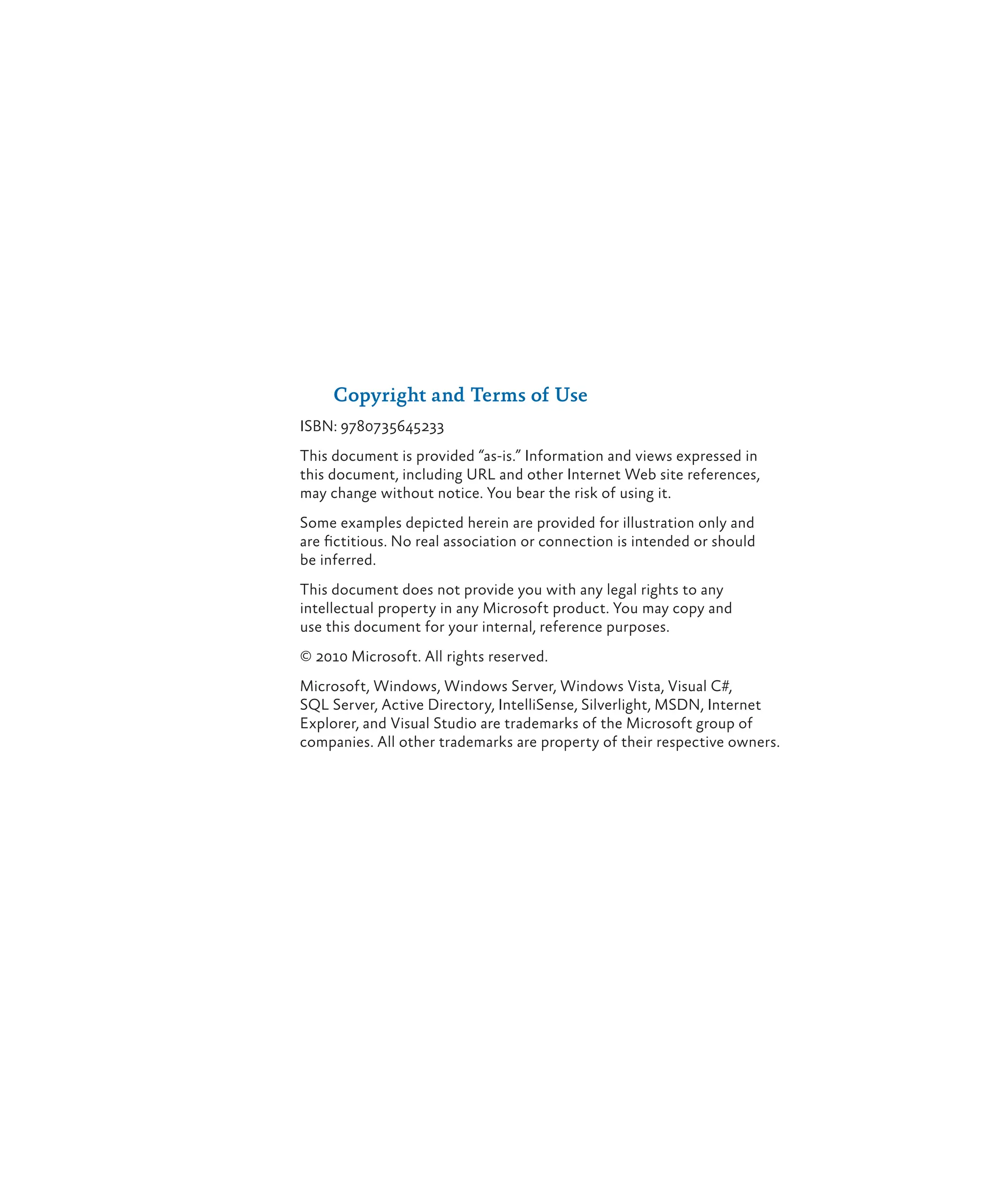 Copyright and Terms of Use
ISBN: 9780735645233
This document is provided “as-is.” Information and views expressed in
this document, including URL and other Internet Web site references,
may change without notice. You bear the risk of using it.
Some examples depicted herein are provided for illustration only and
are fictitious. No real association or connection is intended or should
be inferred.
This document does not provide you with any legal rights to any
intellectual property in any Microsoft product. You may copy and
use this document for your internal, reference purposes.
© 2010 Microsoft. All rights reserved.
Microsoft, Windows, Windows Server, Windows Vista, Visual C#,
SQL Server, Active Directory, IntelliSense, Silverlight, MSDN, Internet
Explorer, and Visual Studio are trademarks of the Microsoft group of
companies. All other trademarks are property of their respective owners.
 