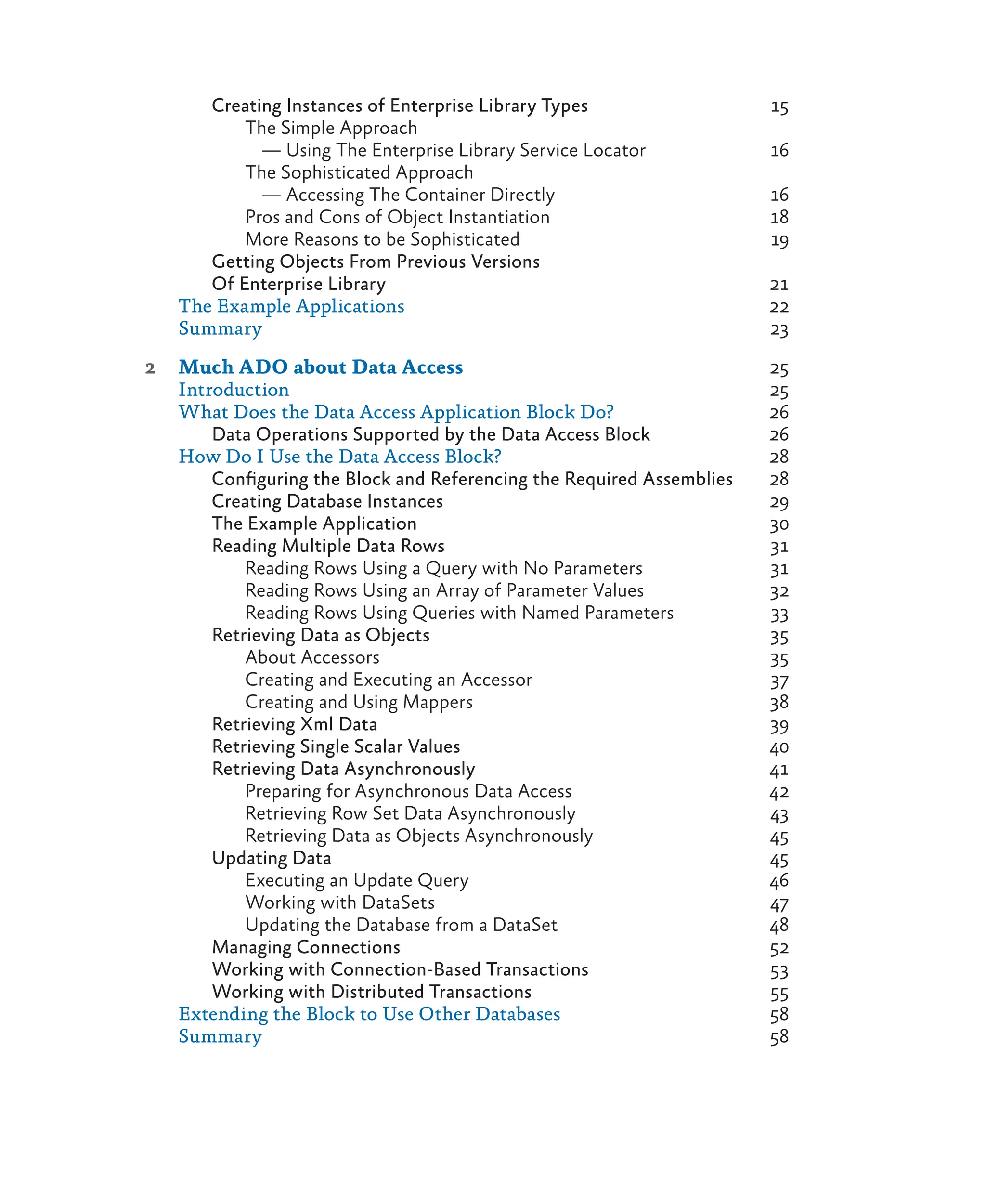 Creating Instances of Enterprise Library Types 15
The Simple Approach
— Using The Enterprise Library Service Locator 16
The Sophisticated Approach
— Accessing The Container Directly 16
Pros and Cons of Object Instantiation 18
More Reasons to be Sophisticated 19
Getting Objects From Previous Versions
Of Enterprise Library 21
The Example Applications 22
Summary 23
2 Much ADO about Data Access 25
Introduction 25
What Does the Data Access Application Block Do? 26
Data Operations Supported by the Data Access Block 26
How Do I Use the Data Access Block? 28
Configuring the Block and Referencing the Required Assemblies 28
Creating Database Instances 29
The Example Application 30
Reading Multiple Data Rows 31
Reading Rows Using a Query with No Parameters 31
Reading Rows Using an Array of Parameter Values 32
Reading Rows Using Queries with Named Parameters 33
Retrieving Data as Objects 35
About Accessors 35
Creating and Executing an Accessor 37
Creating and Using Mappers 38
Retrieving Xml Data 39
Retrieving Single Scalar Values 40
Retrieving Data Asynchronously 41
Preparing for Asynchronous Data Access 42
Retrieving Row Set Data Asynchronously 43
Retrieving Data as Objects Asynchronously 45
Updating Data 45
Executing an Update Query 46
Working with DataSets 47
Updating the Database from a DataSet 48
Managing Connections 52
Working with Connection-Based Transactions 53
Working with Distributed Transactions 55
Extending the Block to Use Other Databases 58
Summary 58
 