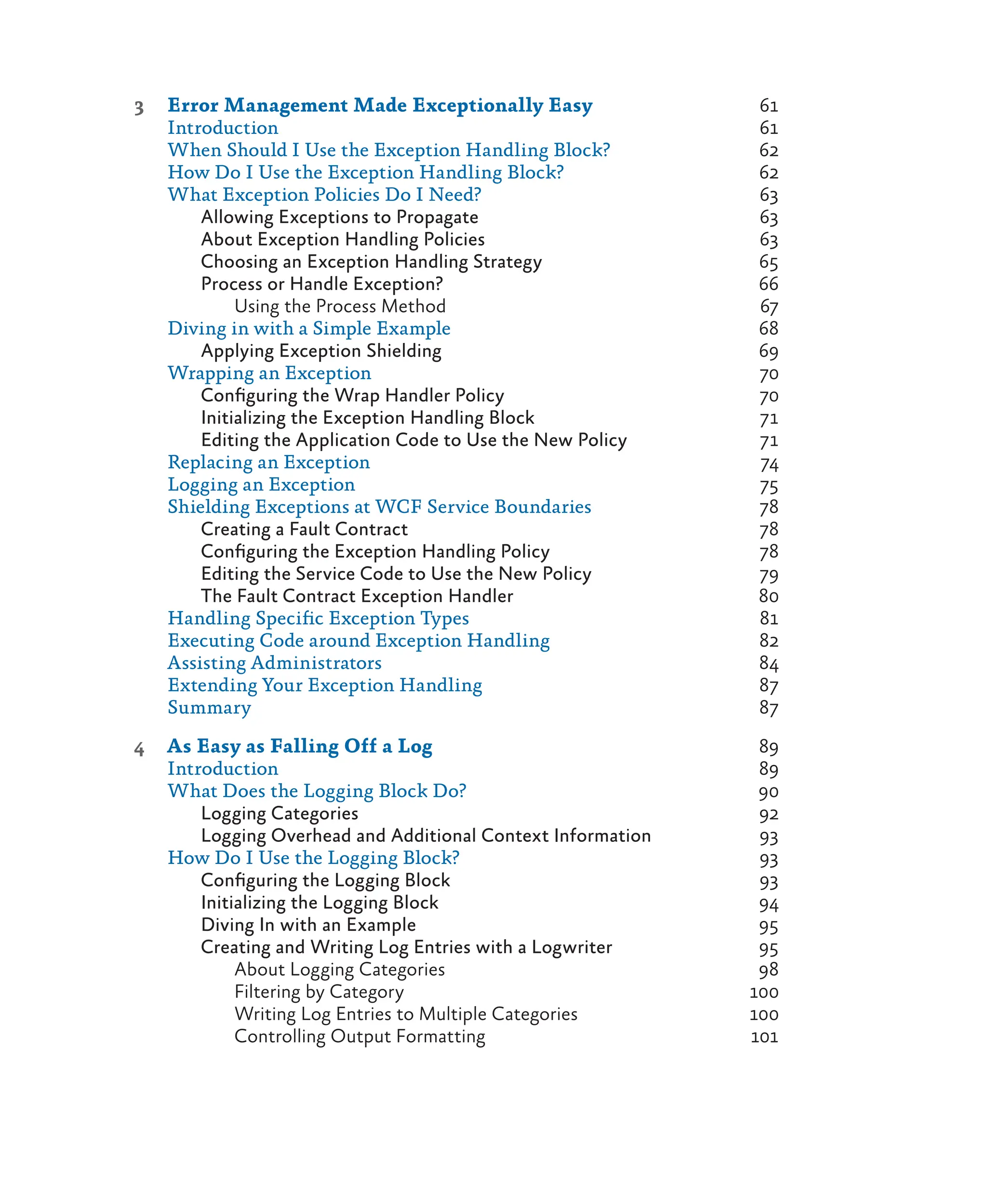 3 Error Management Made Exceptionally Easy 61
Introduction 61
When Should I Use the Exception Handling Block? 62
How Do I Use the Exception Handling Block? 62
What Exception Policies Do I Need? 63
Allowing Exceptions to Propagate 63
About Exception Handling Policies 63
Choosing an Exception Handling Strategy 65
Process or Handle Exception? 66
Using the Process Method 67
Diving in with a Simple Example 68
Applying Exception Shielding 69
Wrapping an Exception 70
Configuring the Wrap Handler Policy 70
Initializing the Exception Handling Block 71
Editing the Application Code to Use the New Policy 71
Replacing an Exception 74
Logging an Exception 75
Shielding Exceptions at WCF Service Boundaries 78
Creating a Fault Contract 78
Configuring the Exception Handling Policy 78
Editing the Service Code to Use the New Policy 79
The Fault Contract Exception Handler 80
Handling Specific Exception Types 81
Executing Code around Exception Handling 82
Assisting Administrators 84
Extending Your Exception Handling 87
Summary 87
4 As Easy as Falling Off a Log 89
Introduction 89
What Does the Logging Block Do? 90
Logging Categories 92
Logging Overhead and Additional Context Information 93
How Do I Use the Logging Block? 93
Configuring the Logging Block 93
Initializing the Logging Block 94
Diving In with an Example 95
Creating and Writing Log Entries with a Logwriter 95
About Logging Categories 98
Filtering by Category 100
Writing Log Entries to Multiple Categories 100
Controlling Output Formatting 101
 