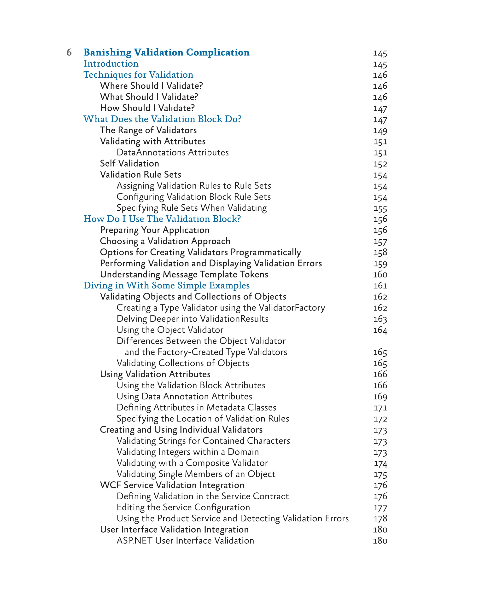 6 Banishing Validation Complication 145
Introduction 145
Techniques for Validation 146
Where Should I Validate? 146
What Should I Validate? 146
How Should I Validate? 147
What Does the Validation Block Do? 147
The Range of Validators 149
Validating with Attributes 151
DataAnnotations Attributes 151
Self-Validation 152
Validation Rule Sets 154
Assigning Validation Rules to Rule Sets 154
Configuring Validation Block Rule Sets 154
Specifying Rule Sets When Validating 155
How Do I Use The Validation Block? 156
Preparing Your Application 156
Choosing a Validation Approach 157
Options for Creating Validators Programmatically 158
Performing Validation and Displaying Validation Errors 159
Understanding Message Template Tokens 160
Diving in With Some Simple Examples 161
Validating Objects and Collections of Objects 162
Creating a Type Validator using the ValidatorFactory 162
Delving Deeper into ValidationResults 163
Using the Object Validator 164
Differences Between the Object Validator
and the Factory-Created Type Validators 165
Validating Collections of Objects 165
Using Validation Attributes 166
Using the Validation Block Attributes 166
Using Data Annotation Attributes 169
Defining Attributes in Metadata Classes 171
Specifying the Location of Validation Rules 172
Creating and Using Individual Validators 173
Validating Strings for Contained Characters 173
Validating Integers within a Domain 173
Validating with a Composite Validator 174
Validating Single Members of an Object 175
WCF Service Validation Integration 176
Defining Validation in the Service Contract 176
Editing the Service Configuration 177
Using the Product Service and Detecting Validation Errors 178
User Interface Validation Integration 180
ASP.NET User Interface Validation 180
 
