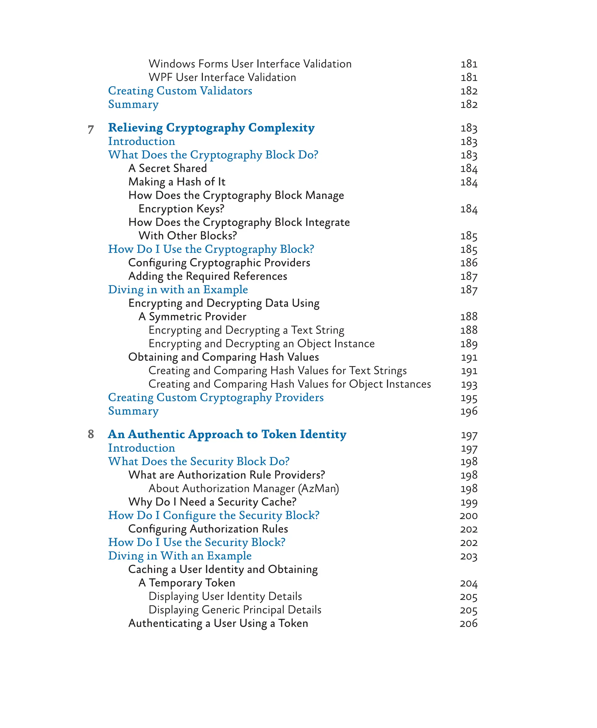 Windows Forms User Interface Validation 181
WPF User Interface Validation 181
Creating Custom Validators 182
Summary 182
7 Relieving Cryptography Complexity 183
Introduction 183
What Does the Cryptography Block Do? 183
A Secret Shared 184
Making a Hash of It 184
How Does the Cryptography Block Manage
Encryption Keys? 184
How Does the Cryptography Block Integrate
With Other Blocks? 185
How Do I Use the Cryptography Block? 185
Configuring Cryptographic Providers 186
Adding the Required References 187
Diving in with an Example 187
Encrypting and Decrypting Data Using
A Symmetric Provider 188
Encrypting and Decrypting a Text String 188
Encrypting and Decrypting an Object Instance 189
Obtaining and Comparing Hash Values 191
Creating and Comparing Hash Values for Text Strings 191
Creating and Comparing Hash Values for Object Instances 193
Creating Custom Cryptography Providers 195
Summary 196
8 An Authentic Approach to Token Identity 197
Introduction 197
What Does the Security Block Do? 198
What are Authorization Rule Providers? 198
About Authorization Manager (AzMan) 198
Why Do I Need a Security Cache? 199
How Do I Configure the Security Block? 200
Configuring Authorization Rules 202
How Do I Use the Security Block? 202
Diving in With an Example 203
Caching a User Identity and Obtaining
A Temporary Token 204
Displaying User Identity Details 205
Displaying Generic Principal Details 205
Authenticating a User Using a Token 206
 
