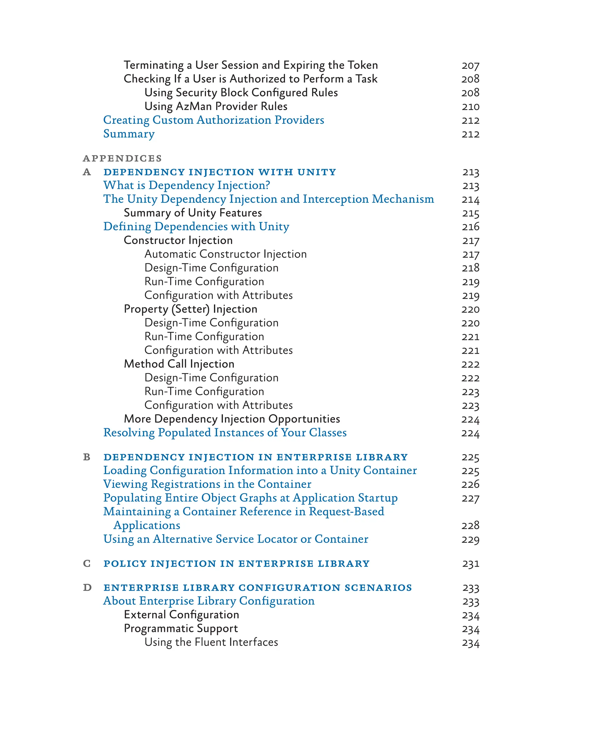 Terminating a User Session and Expiring the Token 207
Checking If a User is Authorized to Perform a Task 208
Using Security Block Configured Rules 208
Using AzMan Provider Rules 210
Creating Custom Authorization Providers 212
Summary 212
appendices
a dependency injection with unity 213
What is Dependency Injection? 213
The Unity Dependency Injection and Interception Mechanism 214
Summary of Unity Features 215
Defining Dependencies with Unity 216
Constructor Injection 217
Automatic Constructor Injection 217
Design-Time Configuration 218
Run-Time Configuration 219
Configuration with Attributes 219
Property (Setter) Injection 220
Design-Time Configuration 220
Run-Time Configuration 221
Configuration with Attributes 221
Method Call Injection 222
Design-Time Configuration 222
Run-Time Configuration 223
Configuration with Attributes 223
More Dependency Injection Opportunities 224
Resolving Populated Instances of Your Classes 224
b dependency injection in enterprise library 225
Loading Configuration Information into a Unity Container 225
Viewing Registrations in the Container 226
Populating Entire Object Graphs at Application Startup 227
Maintaining a Container Reference in Request-Based
Applications 228
Using an Alternative Service Locator or Container 229
c policy injection in enterprise library 231
d enterprise library configuration scenarios 233
About Enterprise Library Configuration 233
External Configuration 234
Programmatic Support 234
Using the Fluent Interfaces 234
 