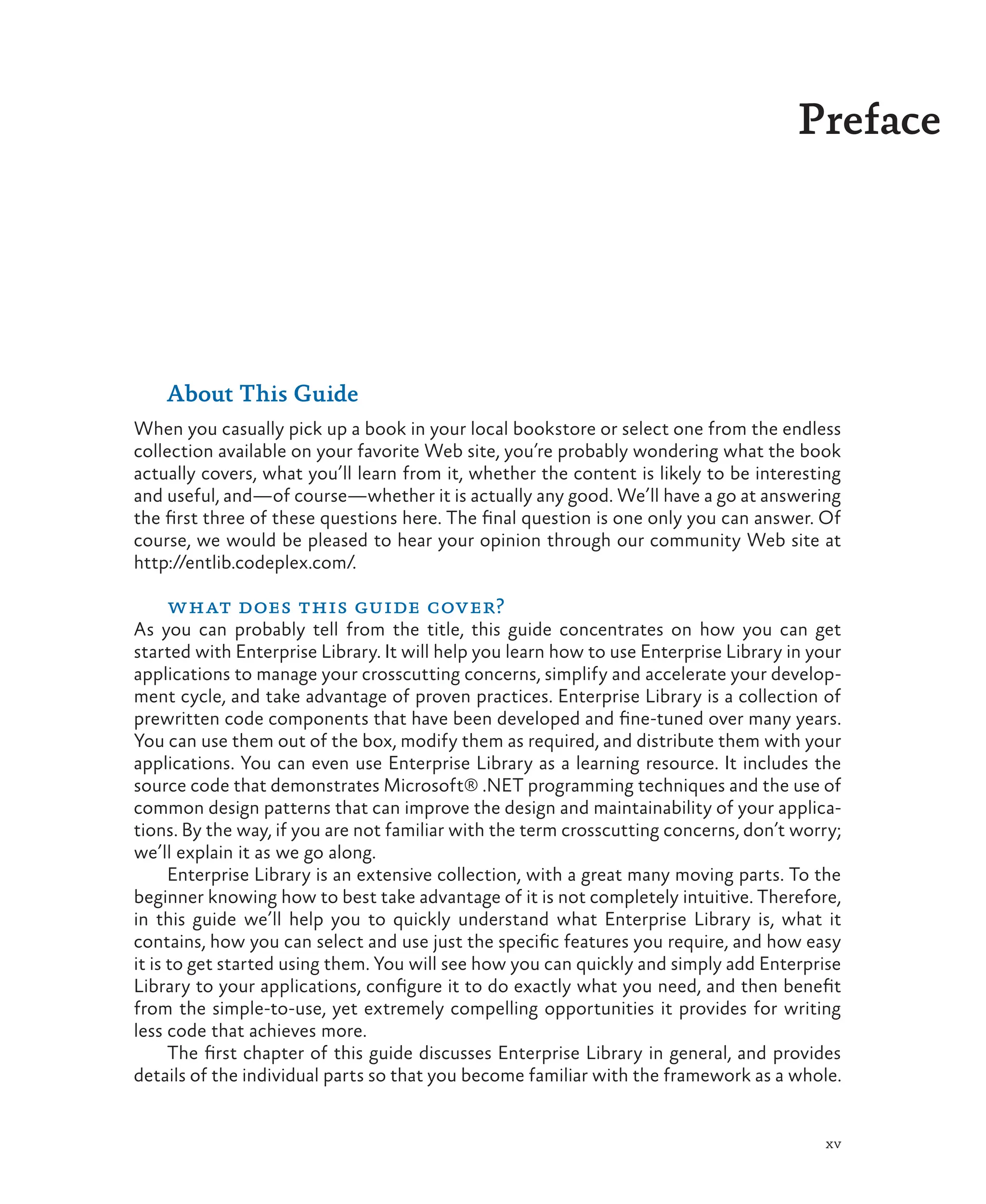 xv
Preface
About This Guide
When you casually pick up a book in your local bookstore or select one from the endless
collection available on your favorite Web site, you’re probably wondering what the book
actually covers, what you’ll learn from it, whether the content is likely to be interesting
and useful, and—of course—whether it is actually any good. We’ll have a go at answering
the first three of these questions here. The final question is one only you can answer. Of
course, we would be pleased to hear your opinion through our community Web site at
http://entlib.codeplex.com/.
what does this guide cover?
As you can probably tell from the title, this guide concentrates on how you can get
started with Enterprise Library. It will help you learn how to use Enterprise Library in your
applications to manage your crosscutting concerns, simplify and accelerate your develop-
ment cycle, and take advantage of proven practices. Enterprise Library is a collection of
prewritten code components that have been developed and fine-tuned over many years.
You can use them out of the box, modify them as required, and distribute them with your
applications. You can even use Enterprise Library as a learning resource. It includes the
source code that demonstrates Microsoft® .NET programming techniques and the use of
common design patterns that can improve the design and maintainability of your applica-
tions. By the way, if you are not familiar with the term crosscutting concerns, don’t worry;
we’ll explain it as we go along.
Enterprise Library is an extensive collection, with a great many moving parts. To the
beginner knowing how to best take advantage of it is not completely intuitive. Therefore,
in this guide we’ll help you to quickly understand what Enterprise Library is, what it
contains, how you can select and use just the specific features you require, and how easy
it is to get started using them. You will see how you can quickly and simply add Enterprise
Library to your applications, configure it to do exactly what you need, and then benefit
from the simple-to-use, yet extremely compelling opportunities it provides for writing
less code that achieves more.
The first chapter of this guide discusses Enterprise Library in general, and provides
details of the individual parts so that you become familiar with the framework as a whole.
 