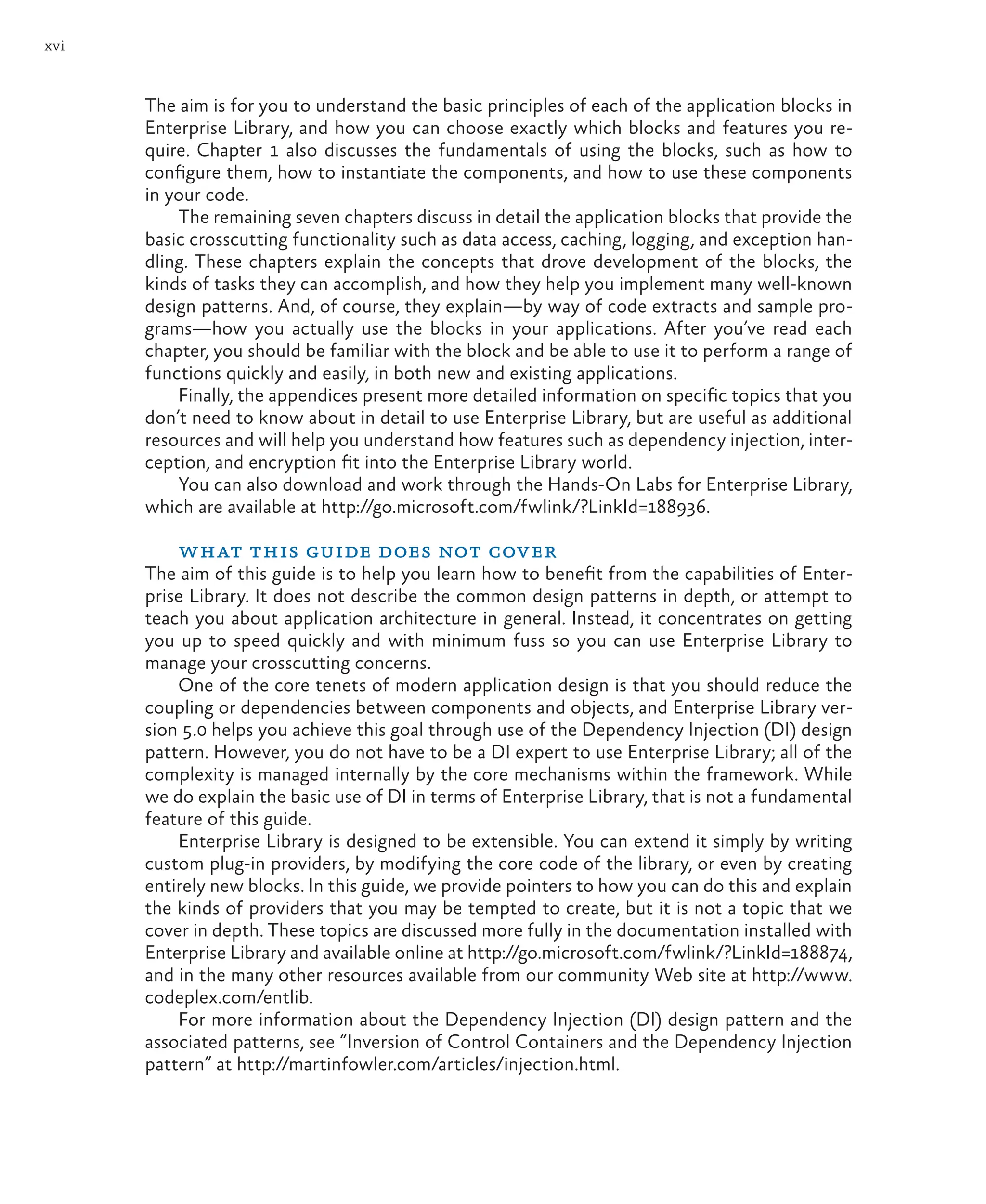 xvi
The aim is for you to understand the basic principles of each of the application blocks in
Enterprise Library, and how you can choose exactly which blocks and features you re-
quire. Chapter 1 also discusses the fundamentals of using the blocks, such as how to
configure them, how to instantiate the components, and how to use these components
in your code.
The remaining seven chapters discuss in detail the application blocks that provide the
basic crosscutting functionality such as data access, caching, logging, and exception han-
dling. These chapters explain the concepts that drove development of the blocks, the
kinds of tasks they can accomplish, and how they help you implement many well-known
design patterns. And, of course, they explain—by way of code extracts and sample pro-
grams—how you actually use the blocks in your applications. After you’ve read each
chapter, you should be familiar with the block and be able to use it to perform a range of
functions quickly and easily, in both new and existing applications.
Finally, the appendices present more detailed information on specific topics that you
don’t need to know about in detail to use Enterprise Library, but are useful as additional
resources and will help you understand how features such as dependency injection, inter-
ception, and encryption fit into the Enterprise Library world.
You can also download and work through the Hands-On Labs for Enterprise Library,
which are available at http://go.microsoft.com/fwlink/?LinkId=188936.
what this guide does not cover
The aim of this guide is to help you learn how to benefit from the capabilities of Enter-
prise Library. It does not describe the common design patterns in depth, or attempt to
teach you about application architecture in general. Instead, it concentrates on getting
you up to speed quickly and with minimum fuss so you can use Enterprise Library to
manage your crosscutting concerns.
One of the core tenets of modern application design is that you should reduce the
coupling or dependencies between components and objects, and Enterprise Library ver-
sion 5.0 helps you achieve this goal through use of the Dependency Injection (DI) design
pattern. However, you do not have to be a DI expert to use Enterprise Library; all of the
complexity is managed internally by the core mechanisms within the framework. While
we do explain the basic use of DI in terms of Enterprise Library, that is not a fundamental
feature of this guide.
Enterprise Library is designed to be extensible. You can extend it simply by writing
custom plug-in providers, by modifying the core code of the library, or even by creating
entirely new blocks. In this guide, we provide pointers to how you can do this and explain
the kinds of providers that you may be tempted to create, but it is not a topic that we
cover in depth. These topics are discussed more fully in the documentation installed with
Enterprise Library and available online at http://go.microsoft.com/fwlink/?LinkId=188874,
and in the many other resources available from our community Web site at http://www.
codeplex.com/entlib.
For more information about the Dependency Injection (DI) design pattern and the
associated patterns, see “Inversion of Control Containers and the Dependency Injection
pattern” at http://martinfowler.com/articles/injection.html.
 