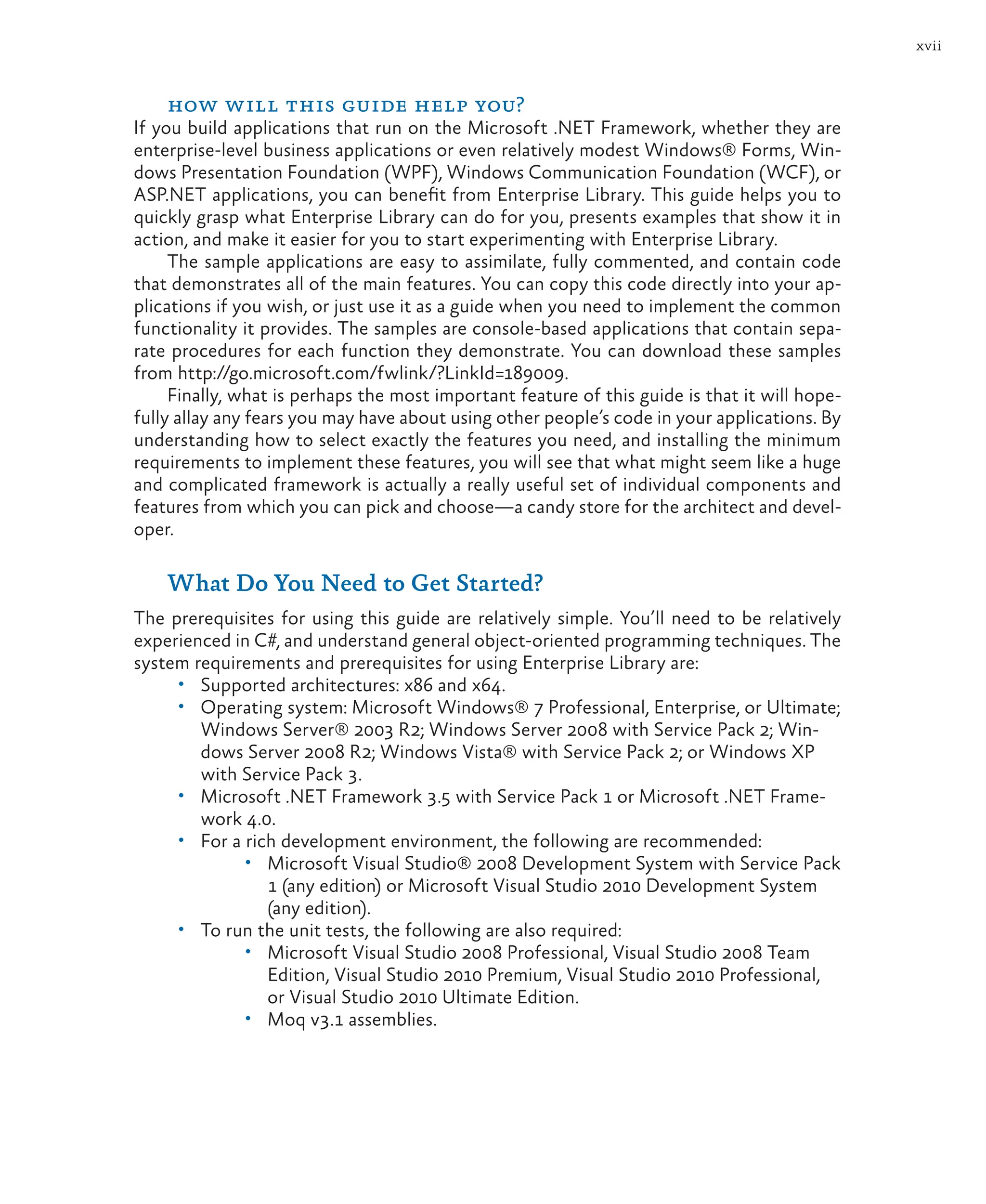 xvii
how will this guide help you?
If you build applications that run on the Microsoft .NET Framework, whether they are
enterprise-level business applications or even relatively modest Windows® Forms, Win-
dows Presentation Foundation (WPF), Windows Communication Foundation (WCF), or
ASP.NET applications, you can benefit from Enterprise Library. This guide helps you to
quickly grasp what Enterprise Library can do for you, presents examples that show it in
action, and make it easier for you to start experimenting with Enterprise Library.
The sample applications are easy to assimilate, fully commented, and contain code
that demonstrates all of the main features. You can copy this code directly into your ap-
plications if you wish, or just use it as a guide when you need to implement the common
functionality it provides. The samples are console-based applications that contain sepa-
rate procedures for each function they demonstrate. You can download these samples
from http://go.microsoft.com/fwlink/?LinkId=189009.
Finally, what is perhaps the most important feature of this guide is that it will hope-
fully allay any fears you may have about using other people’s code in your applications. By
understanding how to select exactly the features you need, and installing the minimum
requirements to implement these features, you will see that what might seem like a huge
and complicated framework is actually a really useful set of individual components and
features from which you can pick and choose—a candy store for the architect and devel-
oper.
What Do You Need to Get Started?
The prerequisites for using this guide are relatively simple. You’ll need to be relatively
experienced in C#, and understand general object-oriented programming techniques. The
system requirements and prerequisites for using Enterprise Library are:
• Supported architectures: x86 and x64.
• Operating system: Microsoft Windows® 7 Professional, Enterprise, or Ultimate;
Windows Server® 2003 R2; Windows Server 2008 with Service Pack 2; Win-
dows Server 2008 R2; Windows Vista® with Service Pack 2; or Windows XP
with Service Pack 3.
• Microsoft .NET Framework 3.5 with Service Pack 1 or Microsoft .NET Frame-
work 4.0.
• For a rich development environment, the following are recommended:
• Microsoft Visual Studio® 2008 Development System with Service Pack
1 (any edition) or Microsoft Visual Studio 2010 Development System
(any edition).
• To run the unit tests, the following are also required:
• Microsoft Visual Studio 2008 Professional, Visual Studio 2008 Team
Edition, Visual Studio 2010 Premium, Visual Studio 2010 Professional,
or Visual Studio 2010 Ultimate Edition.
• Moq v3.1 assemblies.
 