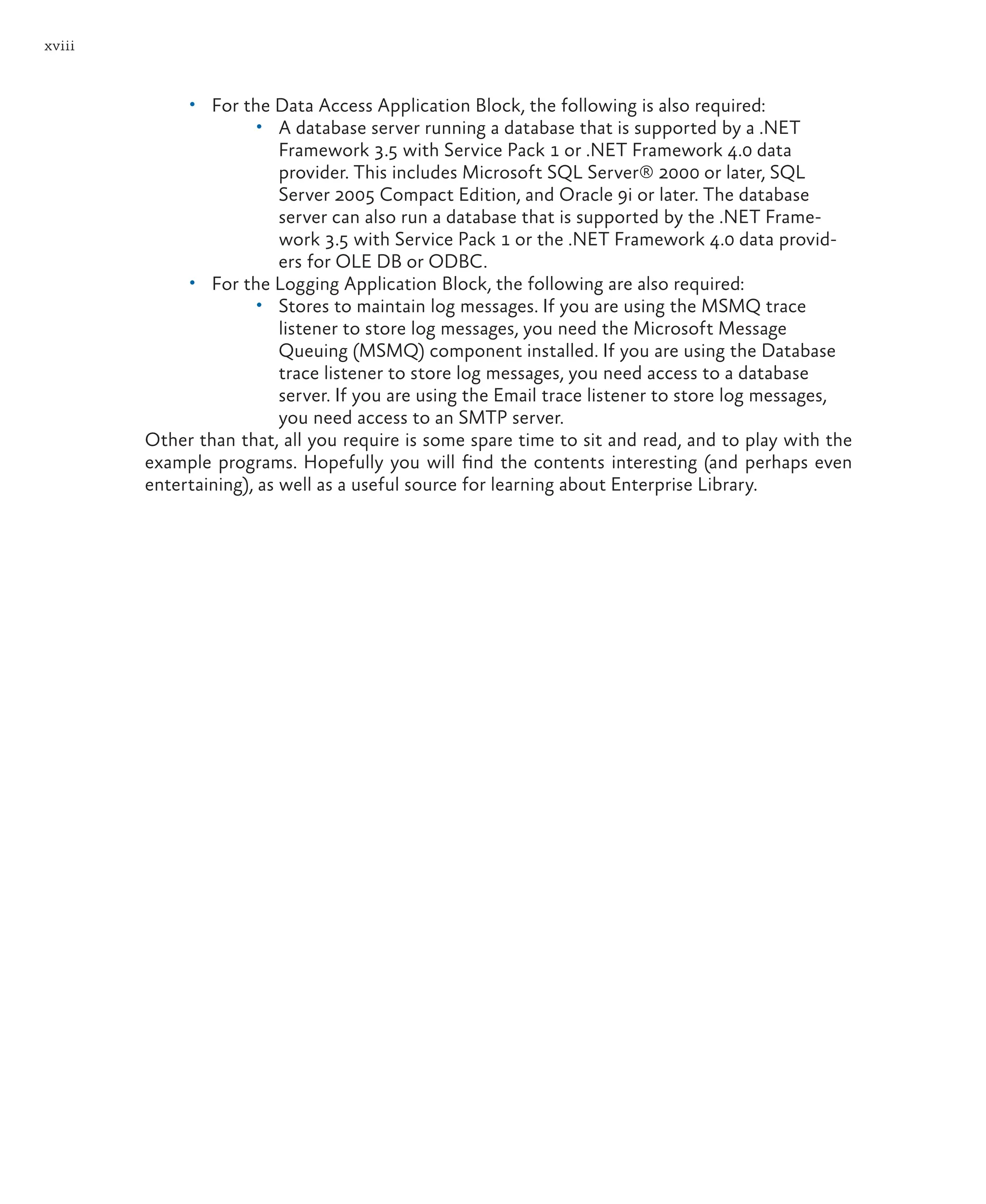 xviii
• For the Data Access Application Block, the following is also required:
• A database server running a database that is supported by a .NET
Framework 3.5 with Service Pack 1 or .NET Framework 4.0 data
provider. This includes Microsoft SQL Server® 2000 or later, SQL
Server 2005 Compact Edition, and Oracle 9i or later. The database
server can also run a database that is supported by the .NET Frame-
work 3.5 with Service Pack 1 or the .NET Framework 4.0 data provid-
ers for OLE DB or ODBC.
• For the Logging Application Block, the following are also required:
• Stores to maintain log messages. If you are using the MSMQ trace
listener to store log messages, you need the Microsoft Message
Queuing (MSMQ) component installed. If you are using the Database
trace listener to store log messages, you need access to a database
server. If you are using the Email trace listener to store log messages,
you need access to an SMTP server.
Other than that, all you require is some spare time to sit and read, and to play with the
example programs. Hopefully you will find the contents interesting (and perhaps even
entertaining), as well as a useful source for learning about Enterprise Library.
 