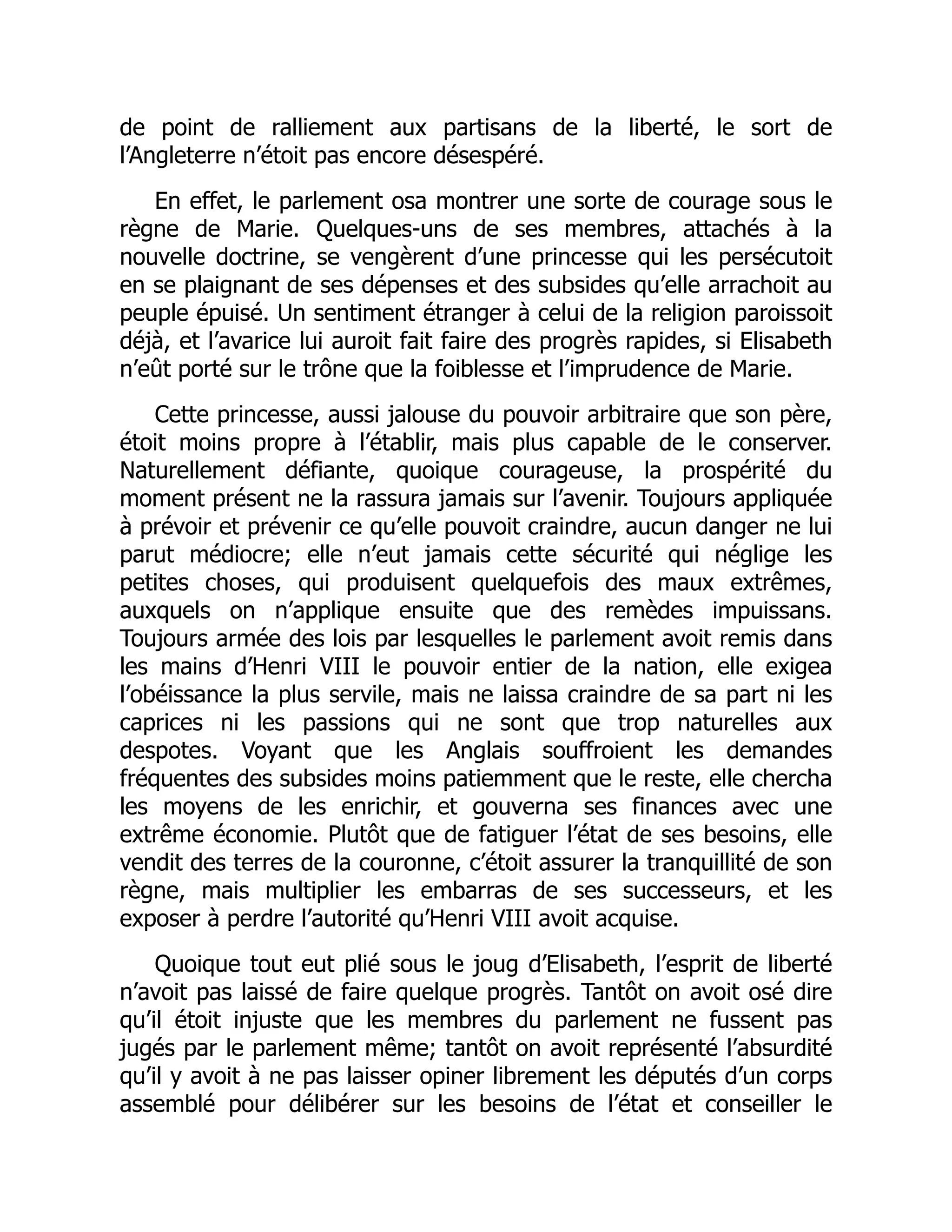 de point de ralliement aux partisans de la liberté, le sort de
l’Angleterre n’étoit pas encore désespéré.
En effet, le parlement osa montrer une sorte de courage sous le
règne de Marie. Quelques-uns de ses membres, attachés à la
nouvelle doctrine, se vengèrent d’une princesse qui les persécutoit
en se plaignant de ses dépenses et des subsides qu’elle arrachoit au
peuple épuisé. Un sentiment étranger à celui de la religion paroissoit
déjà, et l’avarice lui auroit fait faire des progrès rapides, si Elisabeth
n’eût porté sur le trône que la foiblesse et l’imprudence de Marie.
Cette princesse, aussi jalouse du pouvoir arbitraire que son père,
étoit moins propre à l’établir, mais plus capable de le conserver.
Naturellement défiante, quoique courageuse, la prospérité du
moment présent ne la rassura jamais sur l’avenir. Toujours appliquée
à prévoir et prévenir ce qu’elle pouvoit craindre, aucun danger ne lui
parut médiocre; elle n’eut jamais cette sécurité qui néglige les
petites choses, qui produisent quelquefois des maux extrêmes,
auxquels on n’applique ensuite que des remèdes impuissans.
Toujours armée des lois par lesquelles le parlement avoit remis dans
les mains d’Henri VIII le pouvoir entier de la nation, elle exigea
l’obéissance la plus servile, mais ne laissa craindre de sa part ni les
caprices ni les passions qui ne sont que trop naturelles aux
despotes. Voyant que les Anglais souffroient les demandes
fréquentes des subsides moins patiemment que le reste, elle chercha
les moyens de les enrichir, et gouverna ses finances avec une
extrême économie. Plutôt que de fatiguer l’état de ses besoins, elle
vendit des terres de la couronne, c’étoit assurer la tranquillité de son
règne, mais multiplier les embarras de ses successeurs, et les
exposer à perdre l’autorité qu’Henri VIII avoit acquise.
Quoique tout eut plié sous le joug d’Elisabeth, l’esprit de liberté
n’avoit pas laissé de faire quelque progrès. Tantôt on avoit osé dire
qu’il étoit injuste que les membres du parlement ne fussent pas
jugés par le parlement même; tantôt on avoit représenté l’absurdité
qu’il y avoit à ne pas laisser opiner librement les députés d’un corps
assemblé pour délibérer sur les besoins de l’état et conseiller le
 