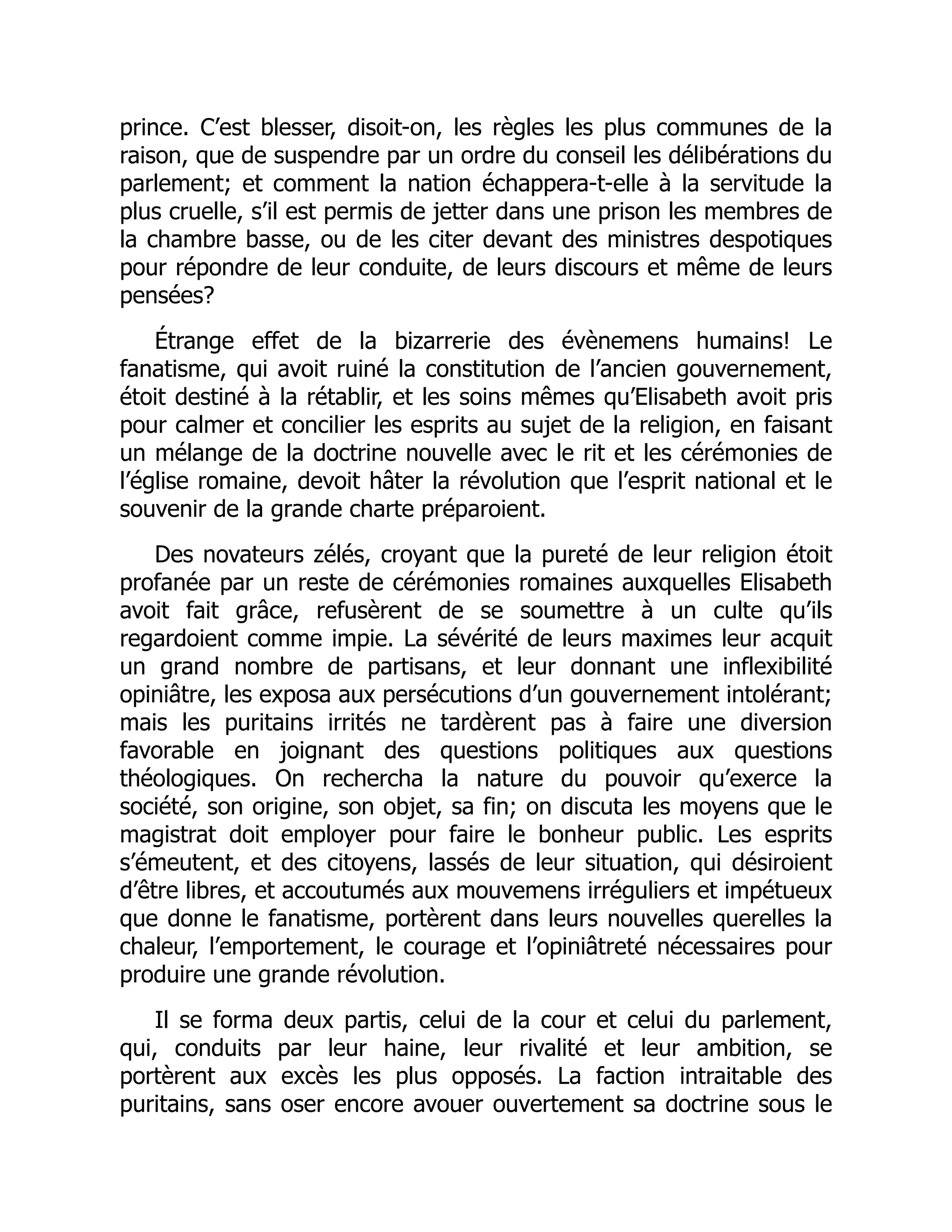 prince. C’est blesser, disoit-on, les règles les plus communes de la
raison, que de suspendre par un ordre du conseil les délibérations du
parlement; et comment la nation échappera-t-elle à la servitude la
plus cruelle, s’il est permis de jetter dans une prison les membres de
la chambre basse, ou de les citer devant des ministres despotiques
pour répondre de leur conduite, de leurs discours et même de leurs
pensées?
Étrange effet de la bizarrerie des évènemens humains! Le
fanatisme, qui avoit ruiné la constitution de l’ancien gouvernement,
étoit destiné à la rétablir, et les soins mêmes qu’Elisabeth avoit pris
pour calmer et concilier les esprits au sujet de la religion, en faisant
un mélange de la doctrine nouvelle avec le rit et les cérémonies de
l’église romaine, devoit hâter la révolution que l’esprit national et le
souvenir de la grande charte préparoient.
Des novateurs zélés, croyant que la pureté de leur religion étoit
profanée par un reste de cérémonies romaines auxquelles Elisabeth
avoit fait grâce, refusèrent de se soumettre à un culte qu’ils
regardoient comme impie. La sévérité de leurs maximes leur acquit
un grand nombre de partisans, et leur donnant une inflexibilité
opiniâtre, les exposa aux persécutions d’un gouvernement intolérant;
mais les puritains irrités ne tardèrent pas à faire une diversion
favorable en joignant des questions politiques aux questions
théologiques. On rechercha la nature du pouvoir qu’exerce la
société, son origine, son objet, sa fin; on discuta les moyens que le
magistrat doit employer pour faire le bonheur public. Les esprits
s’émeutent, et des citoyens, lassés de leur situation, qui désiroient
d’être libres, et accoutumés aux mouvemens irréguliers et impétueux
que donne le fanatisme, portèrent dans leurs nouvelles querelles la
chaleur, l’emportement, le courage et l’opiniâtreté nécessaires pour
produire une grande révolution.
Il se forma deux partis, celui de la cour et celui du parlement,
qui, conduits par leur haine, leur rivalité et leur ambition, se
portèrent aux excès les plus opposés. La faction intraitable des
puritains, sans oser encore avouer ouvertement sa doctrine sous le
 