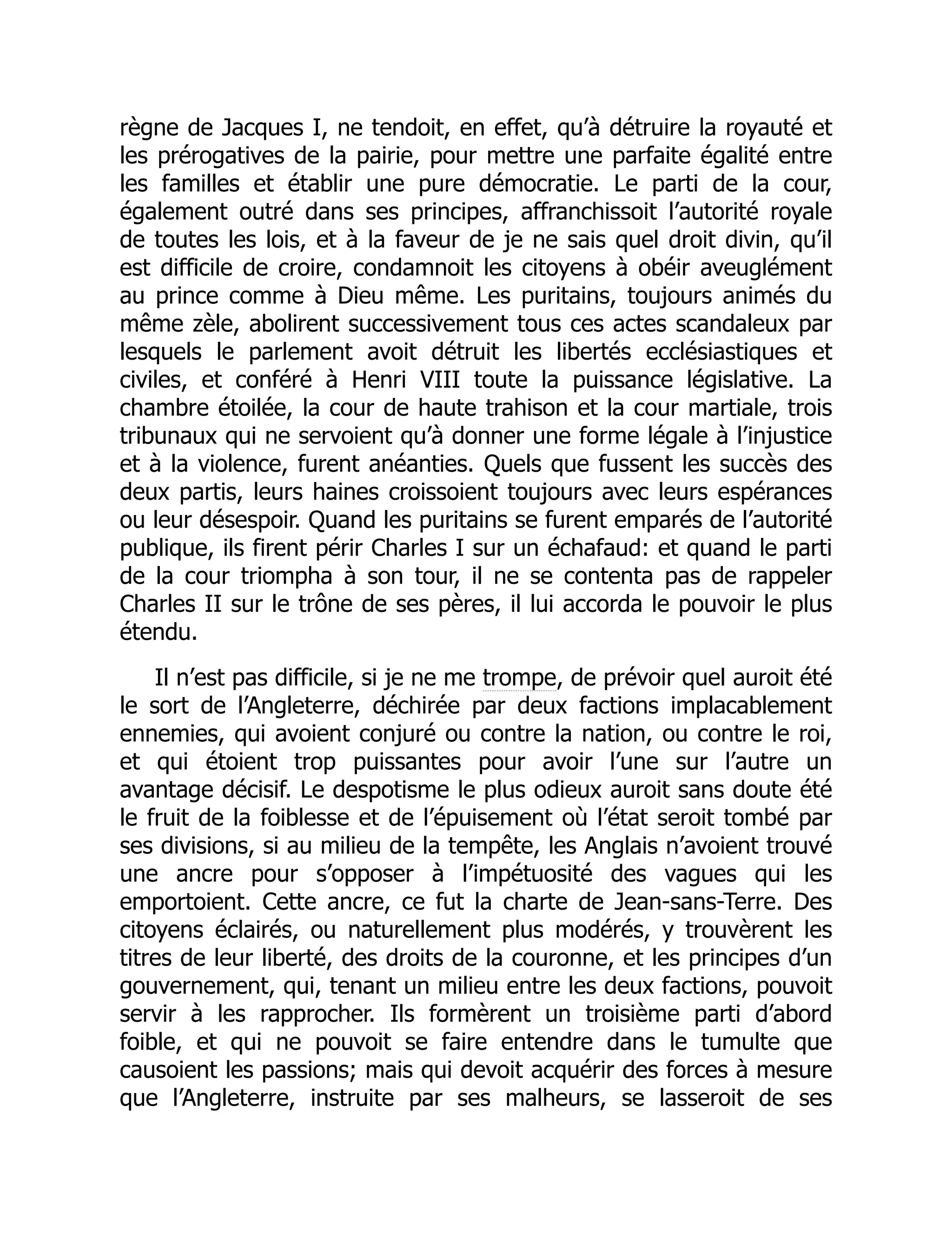 règne de Jacques I, ne tendoit, en effet, qu’à détruire la royauté et
les prérogatives de la pairie, pour mettre une parfaite égalité entre
les familles et établir une pure démocratie. Le parti de la cour,
également outré dans ses principes, affranchissoit l’autorité royale
de toutes les lois, et à la faveur de je ne sais quel droit divin, qu’il
est difficile de croire, condamnoit les citoyens à obéir aveuglément
au prince comme à Dieu même. Les puritains, toujours animés du
même zèle, abolirent successivement tous ces actes scandaleux par
lesquels le parlement avoit détruit les libertés ecclésiastiques et
civiles, et conféré à Henri VIII toute la puissance législative. La
chambre étoilée, la cour de haute trahison et la cour martiale, trois
tribunaux qui ne servoient qu’à donner une forme légale à l’injustice
et à la violence, furent anéanties. Quels que fussent les succès des
deux partis, leurs haines croissoient toujours avec leurs espérances
ou leur désespoir. Quand les puritains se furent emparés de l’autorité
publique, ils firent périr Charles I sur un échafaud: et quand le parti
de la cour triompha à son tour, il ne se contenta pas de rappeler
Charles II sur le trône de ses pères, il lui accorda le pouvoir le plus
étendu.
Il n’est pas difficile, si je ne me trompe, de prévoir quel auroit été
le sort de l’Angleterre, déchirée par deux factions implacablement
ennemies, qui avoient conjuré ou contre la nation, ou contre le roi,
et qui étoient trop puissantes pour avoir l’une sur l’autre un
avantage décisif. Le despotisme le plus odieux auroit sans doute été
le fruit de la foiblesse et de l’épuisement où l’état seroit tombé par
ses divisions, si au milieu de la tempête, les Anglais n’avoient trouvé
une ancre pour s’opposer à l’impétuosité des vagues qui les
emportoient. Cette ancre, ce fut la charte de Jean-sans-Terre. Des
citoyens éclairés, ou naturellement plus modérés, y trouvèrent les
titres de leur liberté, des droits de la couronne, et les principes d’un
gouvernement, qui, tenant un milieu entre les deux factions, pouvoit
servir à les rapprocher. Ils formèrent un troisième parti d’abord
foible, et qui ne pouvoit se faire entendre dans le tumulte que
causoient les passions; mais qui devoit acquérir des forces à mesure
que l’Angleterre, instruite par ses malheurs, se lasseroit de ses
 
