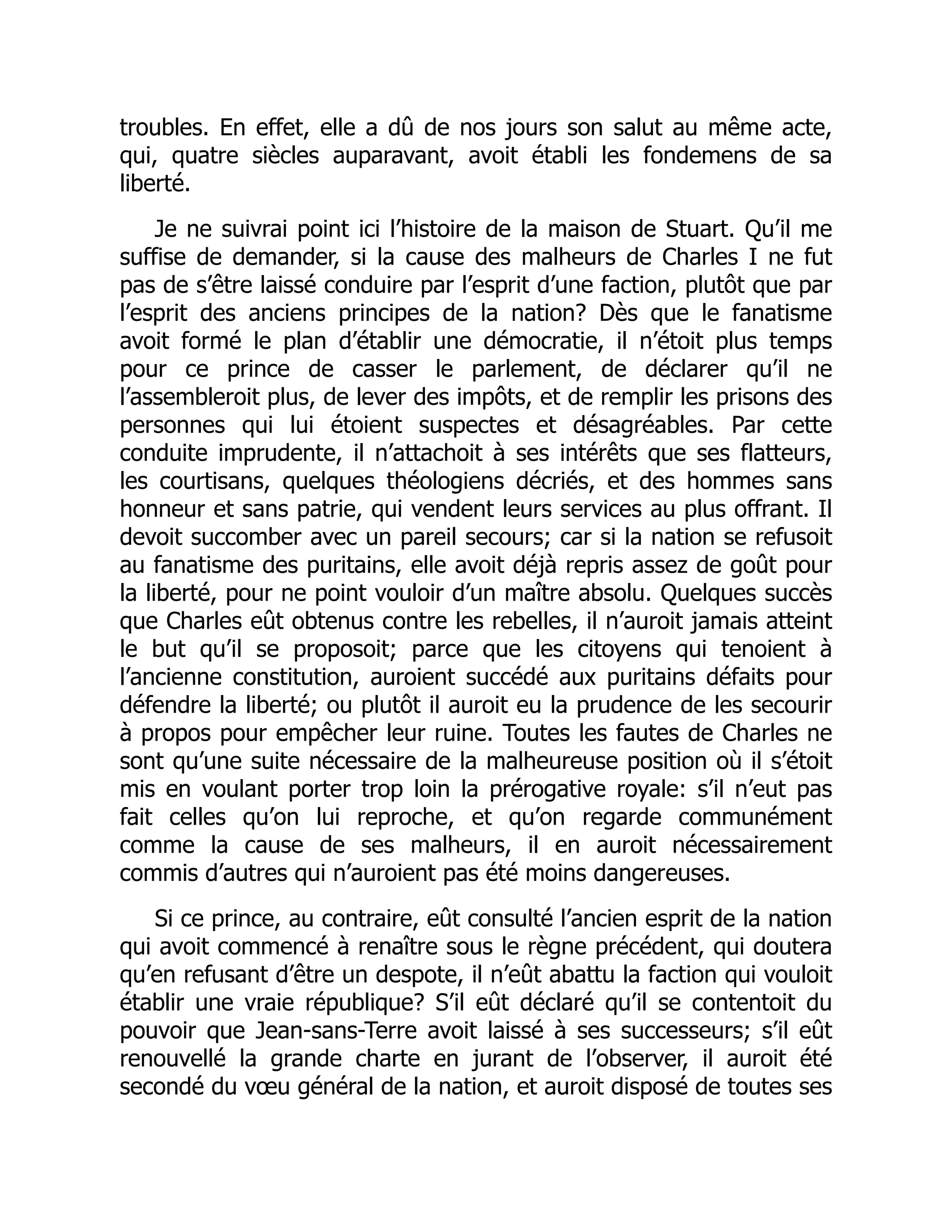troubles. En effet, elle a dû de nos jours son salut au même acte,
qui, quatre siècles auparavant, avoit établi les fondemens de sa
liberté.
Je ne suivrai point ici l’histoire de la maison de Stuart. Qu’il me
suffise de demander, si la cause des malheurs de Charles I ne fut
pas de s’être laissé conduire par l’esprit d’une faction, plutôt que par
l’esprit des anciens principes de la nation? Dès que le fanatisme
avoit formé le plan d’établir une démocratie, il n’étoit plus temps
pour ce prince de casser le parlement, de déclarer qu’il ne
l’assembleroit plus, de lever des impôts, et de remplir les prisons des
personnes qui lui étoient suspectes et désagréables. Par cette
conduite imprudente, il n’attachoit à ses intérêts que ses flatteurs,
les courtisans, quelques théologiens décriés, et des hommes sans
honneur et sans patrie, qui vendent leurs services au plus offrant. Il
devoit succomber avec un pareil secours; car si la nation se refusoit
au fanatisme des puritains, elle avoit déjà repris assez de goût pour
la liberté, pour ne point vouloir d’un maître absolu. Quelques succès
que Charles eût obtenus contre les rebelles, il n’auroit jamais atteint
le but qu’il se proposoit; parce que les citoyens qui tenoient à
l’ancienne constitution, auroient succédé aux puritains défaits pour
défendre la liberté; ou plutôt il auroit eu la prudence de les secourir
à propos pour empêcher leur ruine. Toutes les fautes de Charles ne
sont qu’une suite nécessaire de la malheureuse position où il s’étoit
mis en voulant porter trop loin la prérogative royale: s’il n’eut pas
fait celles qu’on lui reproche, et qu’on regarde communément
comme la cause de ses malheurs, il en auroit nécessairement
commis d’autres qui n’auroient pas été moins dangereuses.
Si ce prince, au contraire, eût consulté l’ancien esprit de la nation
qui avoit commencé à renaître sous le règne précédent, qui doutera
qu’en refusant d’être un despote, il n’eût abattu la faction qui vouloit
établir une vraie république? S’il eût déclaré qu’il se contentoit du
pouvoir que Jean-sans-Terre avoit laissé à ses successeurs; s’il eût
renouvellé la grande charte en jurant de l’observer, il auroit été
secondé du vœu général de la nation, et auroit disposé de toutes ses
 