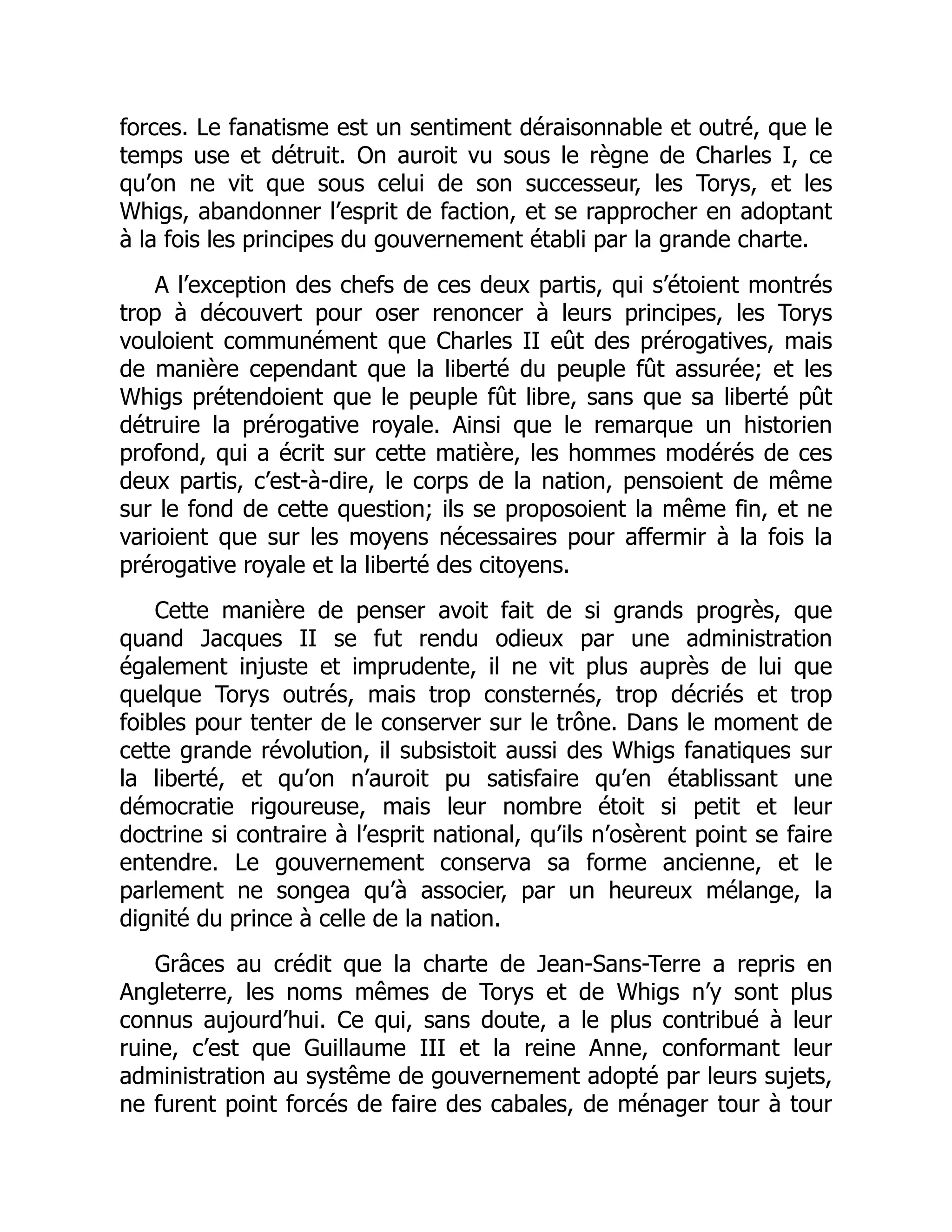 forces. Le fanatisme est un sentiment déraisonnable et outré, que le
temps use et détruit. On auroit vu sous le règne de Charles I, ce
qu’on ne vit que sous celui de son successeur, les Torys, et les
Whigs, abandonner l’esprit de faction, et se rapprocher en adoptant
à la fois les principes du gouvernement établi par la grande charte.
A l’exception des chefs de ces deux partis, qui s’étoient montrés
trop à découvert pour oser renoncer à leurs principes, les Torys
vouloient communément que Charles II eût des prérogatives, mais
de manière cependant que la liberté du peuple fût assurée; et les
Whigs prétendoient que le peuple fût libre, sans que sa liberté pût
détruire la prérogative royale. Ainsi que le remarque un historien
profond, qui a écrit sur cette matière, les hommes modérés de ces
deux partis, c’est-à-dire, le corps de la nation, pensoient de même
sur le fond de cette question; ils se proposoient la même fin, et ne
varioient que sur les moyens nécessaires pour affermir à la fois la
prérogative royale et la liberté des citoyens.
Cette manière de penser avoit fait de si grands progrès, que
quand Jacques II se fut rendu odieux par une administration
également injuste et imprudente, il ne vit plus auprès de lui que
quelque Torys outrés, mais trop consternés, trop décriés et trop
foibles pour tenter de le conserver sur le trône. Dans le moment de
cette grande révolution, il subsistoit aussi des Whigs fanatiques sur
la liberté, et qu’on n’auroit pu satisfaire qu’en établissant une
démocratie rigoureuse, mais leur nombre étoit si petit et leur
doctrine si contraire à l’esprit national, qu’ils n’osèrent point se faire
entendre. Le gouvernement conserva sa forme ancienne, et le
parlement ne songea qu’à associer, par un heureux mélange, la
dignité du prince à celle de la nation.
Grâces au crédit que la charte de Jean-Sans-Terre a repris en
Angleterre, les noms mêmes de Torys et de Whigs n’y sont plus
connus aujourd’hui. Ce qui, sans doute, a le plus contribué à leur
ruine, c’est que Guillaume III et la reine Anne, conformant leur
administration au systême de gouvernement adopté par leurs sujets,
ne furent point forcés de faire des cabales, de ménager tour à tour
 