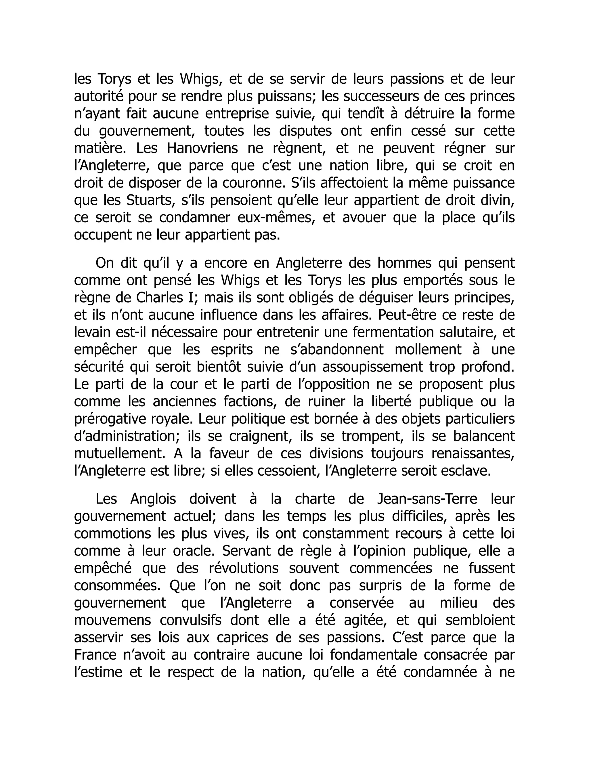 les Torys et les Whigs, et de se servir de leurs passions et de leur
autorité pour se rendre plus puissans; les successeurs de ces princes
n’ayant fait aucune entreprise suivie, qui tendît à détruire la forme
du gouvernement, toutes les disputes ont enfin cessé sur cette
matière. Les Hanovriens ne règnent, et ne peuvent régner sur
l’Angleterre, que parce que c’est une nation libre, qui se croit en
droit de disposer de la couronne. S’ils affectoient la même puissance
que les Stuarts, s’ils pensoient qu’elle leur appartient de droit divin,
ce seroit se condamner eux-mêmes, et avouer que la place qu’ils
occupent ne leur appartient pas.
On dit qu’il y a encore en Angleterre des hommes qui pensent
comme ont pensé les Whigs et les Torys les plus emportés sous le
règne de Charles I; mais ils sont obligés de déguiser leurs principes,
et ils n’ont aucune influence dans les affaires. Peut-être ce reste de
levain est-il nécessaire pour entretenir une fermentation salutaire, et
empêcher que les esprits ne s’abandonnent mollement à une
sécurité qui seroit bientôt suivie d’un assoupissement trop profond.
Le parti de la cour et le parti de l’opposition ne se proposent plus
comme les anciennes factions, de ruiner la liberté publique ou la
prérogative royale. Leur politique est bornée à des objets particuliers
d’administration; ils se craignent, ils se trompent, ils se balancent
mutuellement. A la faveur de ces divisions toujours renaissantes,
l’Angleterre est libre; si elles cessoient, l’Angleterre seroit esclave.
Les Anglois doivent à la charte de Jean-sans-Terre leur
gouvernement actuel; dans les temps les plus difficiles, après les
commotions les plus vives, ils ont constamment recours à cette loi
comme à leur oracle. Servant de règle à l’opinion publique, elle a
empêché que des révolutions souvent commencées ne fussent
consommées. Que l’on ne soit donc pas surpris de la forme de
gouvernement que l’Angleterre a conservée au milieu des
mouvemens convulsifs dont elle a été agitée, et qui sembloient
asservir ses lois aux caprices de ses passions. C’est parce que la
France n’avoit au contraire aucune loi fondamentale consacrée par
l’estime et le respect de la nation, qu’elle a été condamnée à ne
 