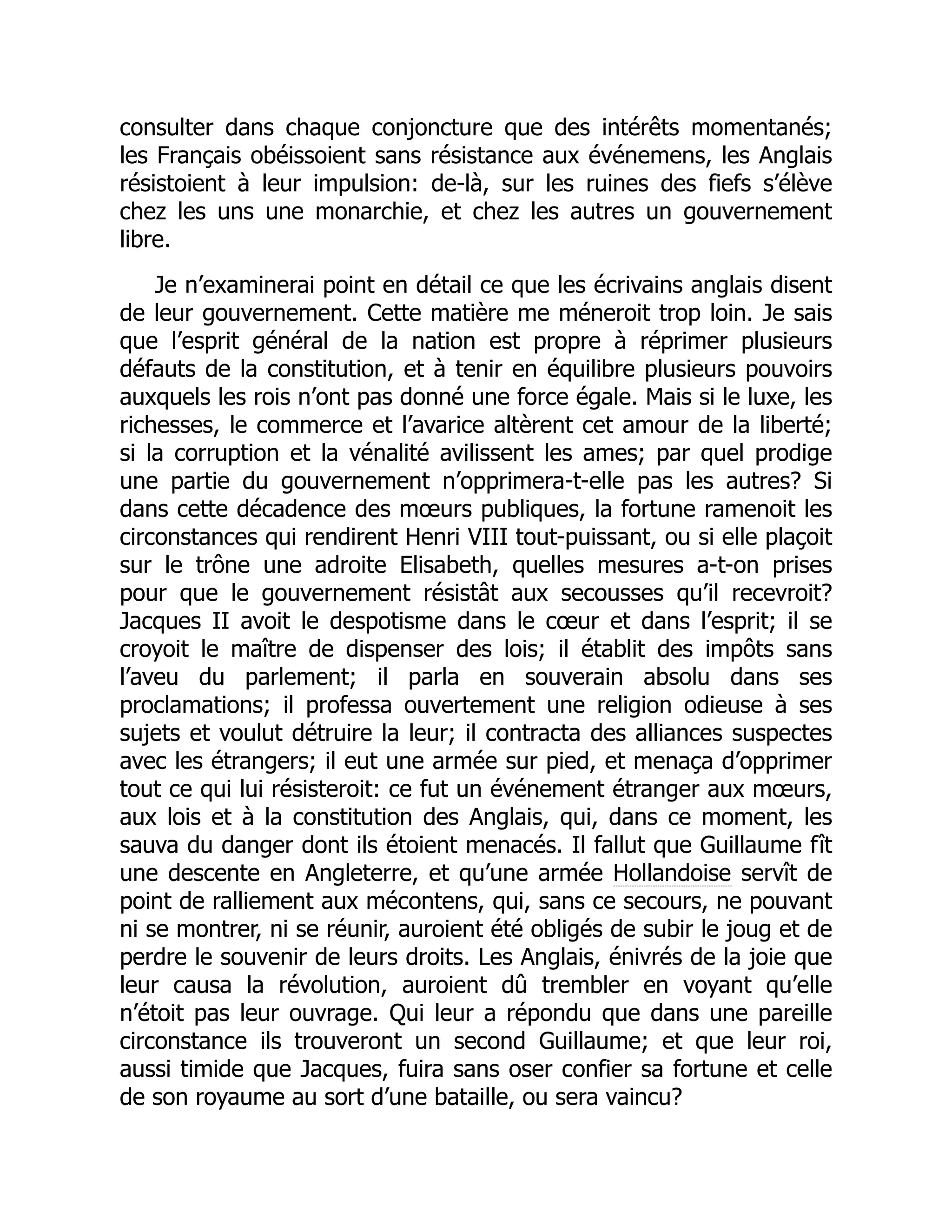 consulter dans chaque conjoncture que des intérêts momentanés;
les Français obéissoient sans résistance aux événemens, les Anglais
résistoient à leur impulsion: de-là, sur les ruines des fiefs s’élève
chez les uns une monarchie, et chez les autres un gouvernement
libre.
Je n’examinerai point en détail ce que les écrivains anglais disent
de leur gouvernement. Cette matière me méneroit trop loin. Je sais
que l’esprit général de la nation est propre à réprimer plusieurs
défauts de la constitution, et à tenir en équilibre plusieurs pouvoirs
auxquels les rois n’ont pas donné une force égale. Mais si le luxe, les
richesses, le commerce et l’avarice altèrent cet amour de la liberté;
si la corruption et la vénalité avilissent les ames; par quel prodige
une partie du gouvernement n’opprimera-t-elle pas les autres? Si
dans cette décadence des mœurs publiques, la fortune ramenoit les
circonstances qui rendirent Henri VIII tout-puissant, ou si elle plaçoit
sur le trône une adroite Elisabeth, quelles mesures a-t-on prises
pour que le gouvernement résistât aux secousses qu’il recevroit?
Jacques II avoit le despotisme dans le cœur et dans l’esprit; il se
croyoit le maître de dispenser des lois; il établit des impôts sans
l’aveu du parlement; il parla en souverain absolu dans ses
proclamations; il professa ouvertement une religion odieuse à ses
sujets et voulut détruire la leur; il contracta des alliances suspectes
avec les étrangers; il eut une armée sur pied, et menaça d’opprimer
tout ce qui lui résisteroit: ce fut un événement étranger aux mœurs,
aux lois et à la constitution des Anglais, qui, dans ce moment, les
sauva du danger dont ils étoient menacés. Il fallut que Guillaume fît
une descente en Angleterre, et qu’une armée Hollandoise servît de
point de ralliement aux mécontens, qui, sans ce secours, ne pouvant
ni se montrer, ni se réunir, auroient été obligés de subir le joug et de
perdre le souvenir de leurs droits. Les Anglais, énivrés de la joie que
leur causa la révolution, auroient dû trembler en voyant qu’elle
n’étoit pas leur ouvrage. Qui leur a répondu que dans une pareille
circonstance ils trouveront un second Guillaume; et que leur roi,
aussi timide que Jacques, fuira sans oser confier sa fortune et celle
de son royaume au sort d’une bataille, ou sera vaincu?
 