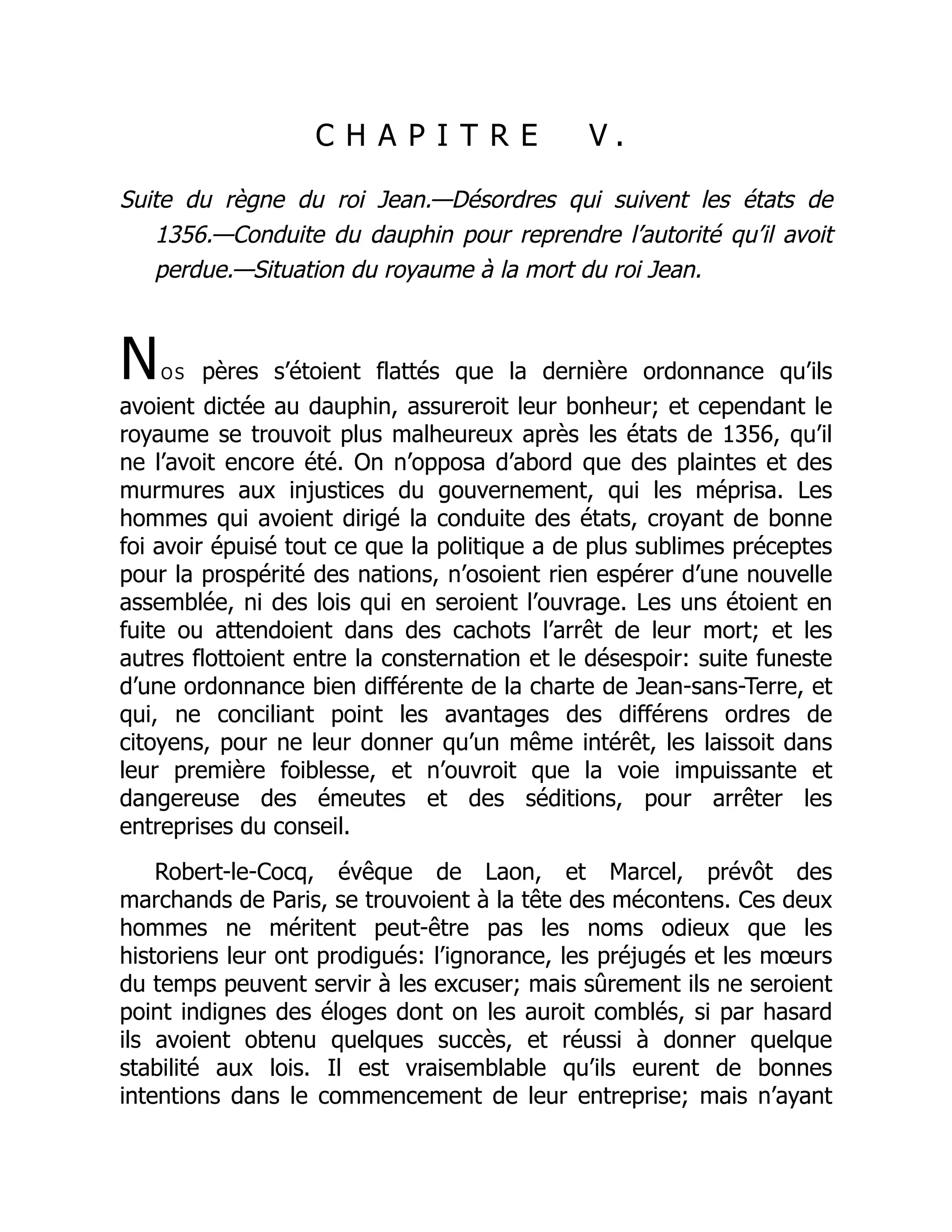 C H A P I T R E V .
Suite du règne du roi Jean.—Désordres qui suivent les états de
1356.—Conduite du dauphin pour reprendre l’autorité qu’il avoit
perdue.—Situation du royaume à la mort du roi Jean.
Nos pères s’étoient flattés que la dernière ordonnance qu’ils
avoient dictée au dauphin, assureroit leur bonheur; et cependant le
royaume se trouvoit plus malheureux après les états de 1356, qu’il
ne l’avoit encore été. On n’opposa d’abord que des plaintes et des
murmures aux injustices du gouvernement, qui les méprisa. Les
hommes qui avoient dirigé la conduite des états, croyant de bonne
foi avoir épuisé tout ce que la politique a de plus sublimes préceptes
pour la prospérité des nations, n’osoient rien espérer d’une nouvelle
assemblée, ni des lois qui en seroient l’ouvrage. Les uns étoient en
fuite ou attendoient dans des cachots l’arrêt de leur mort; et les
autres flottoient entre la consternation et le désespoir: suite funeste
d’une ordonnance bien différente de la charte de Jean-sans-Terre, et
qui, ne conciliant point les avantages des différens ordres de
citoyens, pour ne leur donner qu’un même intérêt, les laissoit dans
leur première foiblesse, et n’ouvroit que la voie impuissante et
dangereuse des émeutes et des séditions, pour arrêter les
entreprises du conseil.
Robert-le-Cocq, évêque de Laon, et Marcel, prévôt des
marchands de Paris, se trouvoient à la tête des mécontens. Ces deux
hommes ne méritent peut-être pas les noms odieux que les
historiens leur ont prodigués: l’ignorance, les préjugés et les mœurs
du temps peuvent servir à les excuser; mais sûrement ils ne seroient
point indignes des éloges dont on les auroit comblés, si par hasard
ils avoient obtenu quelques succès, et réussi à donner quelque
stabilité aux lois. Il est vraisemblable qu’ils eurent de bonnes
intentions dans le commencement de leur entreprise; mais n’ayant
 